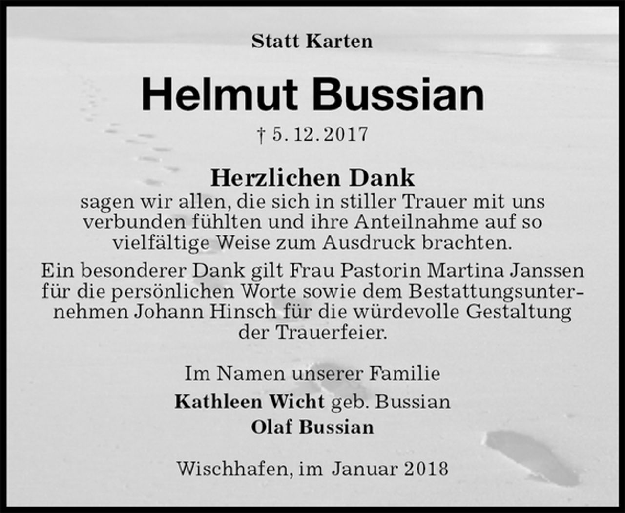 <p>Statt Karten<br />Helmut Bussian<br />† 5. 12. 2017<br />Herzlichen Dank<br />sagen wir allen, die sich in stiller Trauer mit uns<br />verbunden fühlten und ihre Anteilnahme auf so<br />vielfältige Weise zum Ausdruck brachten.<br />Ein besonderer Dank gilt Frau Pastorin Martina Janssen für die persönlichen Worte sowie dem Bestattungsunternehmen Johann Hinsch für die würdevolle Gestaltung der Trauerfeier.<br />Im Namen unserer Familie<br />Kathleen Wicht geb. Bussian<br />Olaf Bussian<br />Wischhafen, im Januar 2018</p>