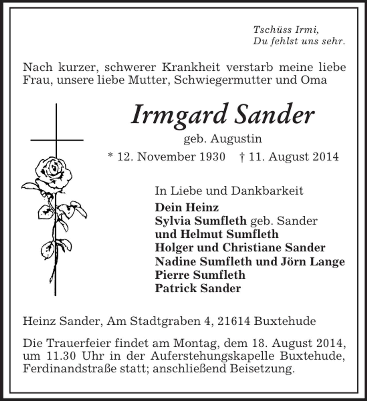 <p>Tschüss Irmi,<br />Du fehlst uns sehr.<br />Nach kurzer, schwerer Krankheit verstarb meine liebe Frau, unsere liebe Mutter, Schwiegermutter und Oma<br />Irmgard Sander<br />geb. Augustin<br />* 12. November 1930 † 11. August 2014</p><p>In Liebe und Dankbarkeit<br />Dein Heinz<br />Sylvia Sumfleth geb. Sander<br />und Helmut Sumfleth<br />Holger und Christiane Sander<br />Nadine Sumfleth und Jörn Lange<br />Pierre Sumfleth<br />Patrick Sander</p><p>Heinz Sander, Am Stadtgraben 4, 21614 Buxtehude<br />Die Trauerfeier findet am Montag, dem 18. August 2014, um 11.30 Uhr in der Auferstehungskapelle Buxtehude, Ferdinandstraße statt; anschließend Beisetzung.</p>
