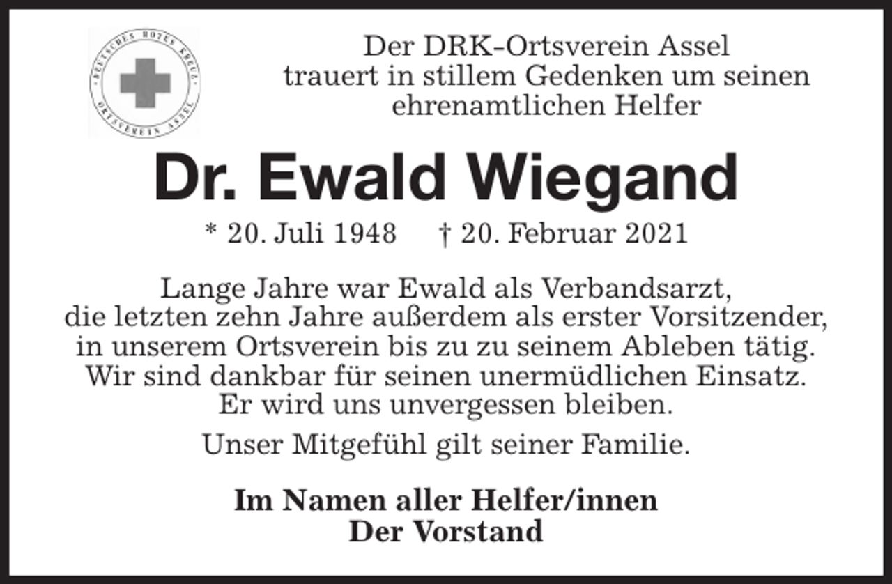 <p>Der DRK-Ortsverein Assel<br />trauert in stillem Gedenken um seinen<br />ehrenamtlichen Helfer<br />Dr. Ewald Wiegand<br />* 20. Juli 1948 † 20. Februar 2021<br />Lange Jahre war Ewald als Verbandsarzt,<br />die letzten zehn Jahre außerdem als erster Vorsitzender,<br />in unserem Ortsverein bis zu zu seinem Ableben tätig.<br />Wir sind dankbar für seinen unermüdlichen Einsatz.<br />Er wird uns unvergessen bleiben.<br />Unser Mitgefühl gilt seiner Familie.<br />Im Namen aller Helfer/innen<br />Der Vorstand</p>
