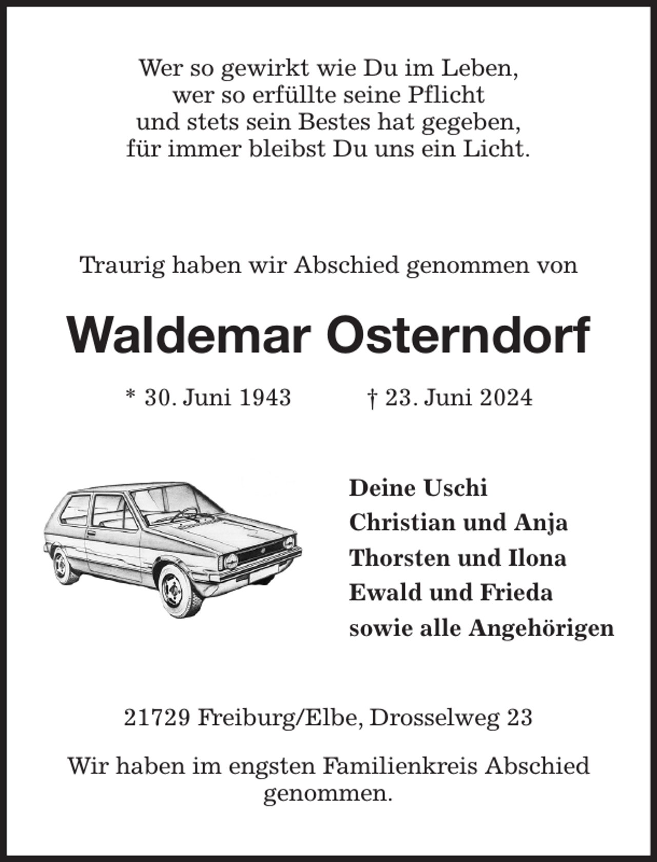 <p>Wer so gewirkt wie Du im Leben,<br />wer so erfüllte seine Pflicht<br />und stets sein Bestes hat gegeben,<br />für immer bleibst Du uns ein Licht.<br />Traurig haben wir Abschied genommen von<br />Waldemar Osterndorf<br />* 30. Juni 1943 † 23. Juni 2024<br />Deine Uschi<br />Christian und Anja<br />Thorsten und Ilona<br />Ewald und Frieda<br />sowie alle Angehörigen<br />21729 Freiburg/Elbe, Drosselweg 23<br />Wir haben im engsten Familienkreis Abschied<br />genommen.</p>