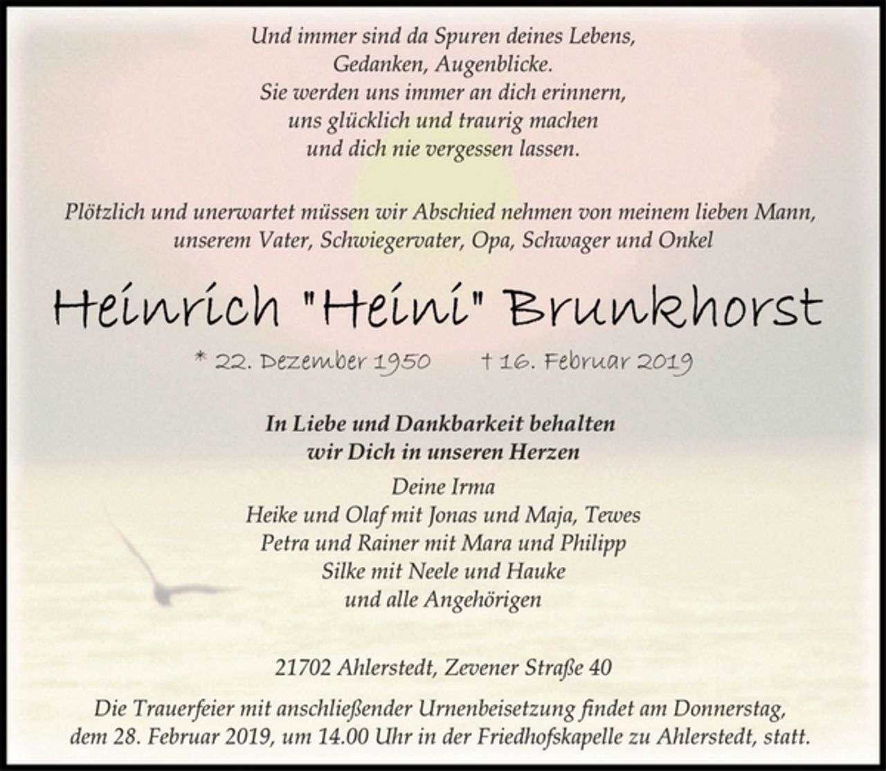 <p>Und immer sind da Spuren deines Lebens,<br />Gedanken, Augenblicke.<br />Sie werden uns immer an dich erinnern,<br />uns glücklich und traurig machen<br />und dich nie vergessen lassen.<br />Plötzlich und unerwartet müssen wir Abschied nehmen von meinem lieben Mann,<br />unserem Vater, Schwiegervater, Opa, Schwager und Onkel<br />Heinrich "Heini" Brunkhorst<br />* 22. Dezember 1950 † 16. Februar 2019<br />In Liebe und Dankbarkeit behalten<br />wir Dich in unseren Herzen<br />Deine Irma<br />Heike und Olaf mit Jonas und Maja, Tewes<br />Petra und Rainer mit Mara und Philipp<br />Silke mit Neele und Hauke<br />und alle Angehörigen<br />21702 Ahlerstedt, Zevener Straße 40<br />Die Trauerfeier mit anschließender Urnenbeisetzung findet am Donnerstag,<br />dem 28. Februar 2019, um 14.00 Uhr in der Friedhofskapelle zu Ahlerstedt, statt.</p>