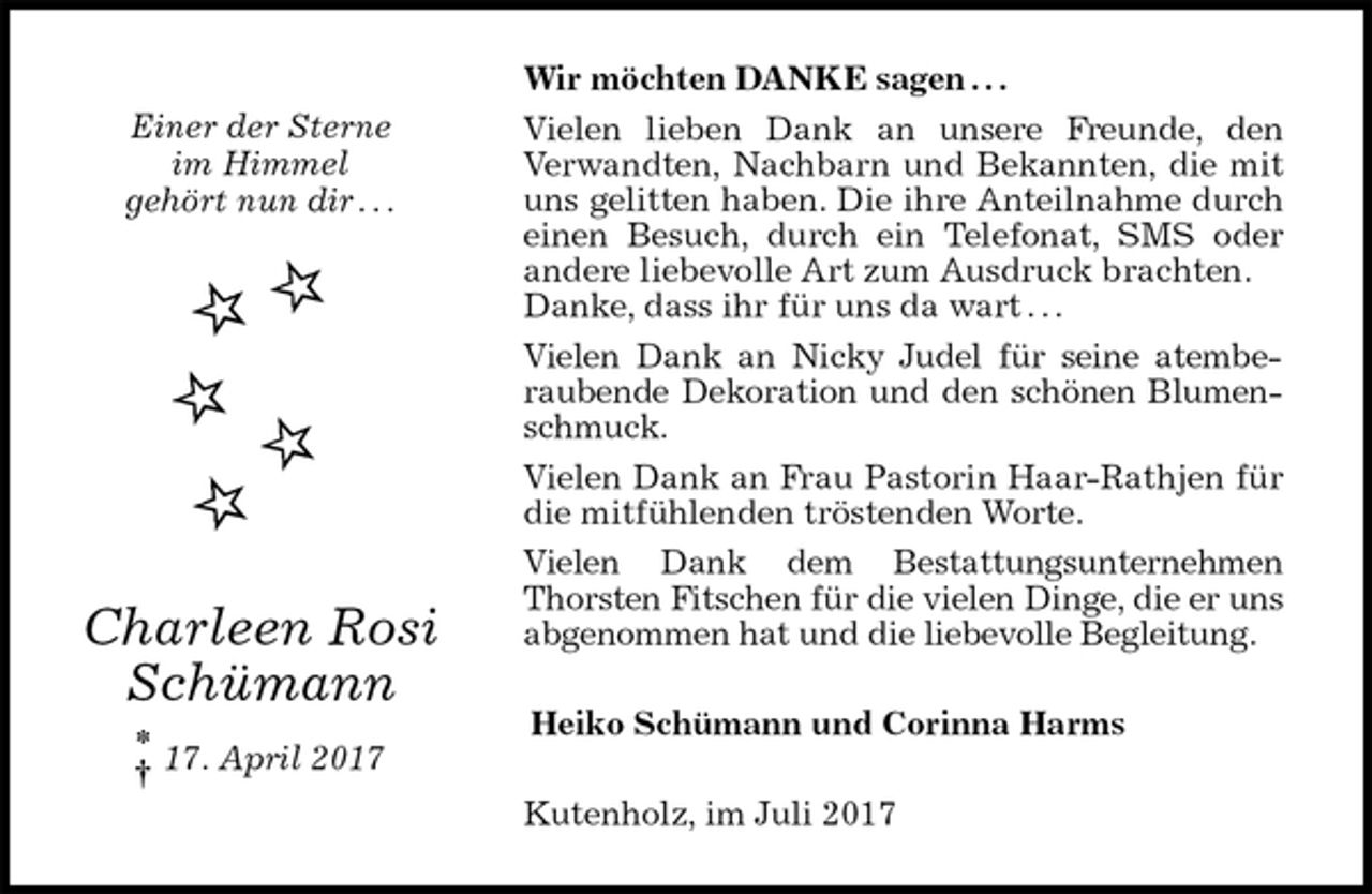 <p>Wir möchten DANKE sagen . . .<br />Vielen lieben Dank an unsere Freunde, den<br />Verwandten, Nachbarn und Bekannten, die mit uns gelitten haben. Die ihre Anteilnahme durch einen Besuch, durch ein Telefonat, SMS oder andere liebevolle Art zum Ausdruck brachten.<br />Danke, dass ihr für uns da wart . . .<br />Vielen Dank an Nicky Judel für seine atemberaubende Dekoration und den schönen Blumenschmuck.<br />Vielen Dank an Frau Pastorin Haar-Rathjen für die mitfühlenden tröstenden Worte.<br />Vielen Dank dem Bestattungsunternehmen Thorsten Fitschen für die vielen Dinge, die er uns abgenommen hat und die liebevolle Begleitung.<br />Heiko Schümann und Corinna Harms<br />Kutenholz, im Juli 2017<br />Einer der Sterne<br />im Himmel<br />gehört nun dir . . .<br />Charleen Rosi<br />Schümann</p><p>17. April 2017<br />*<br />†</p>