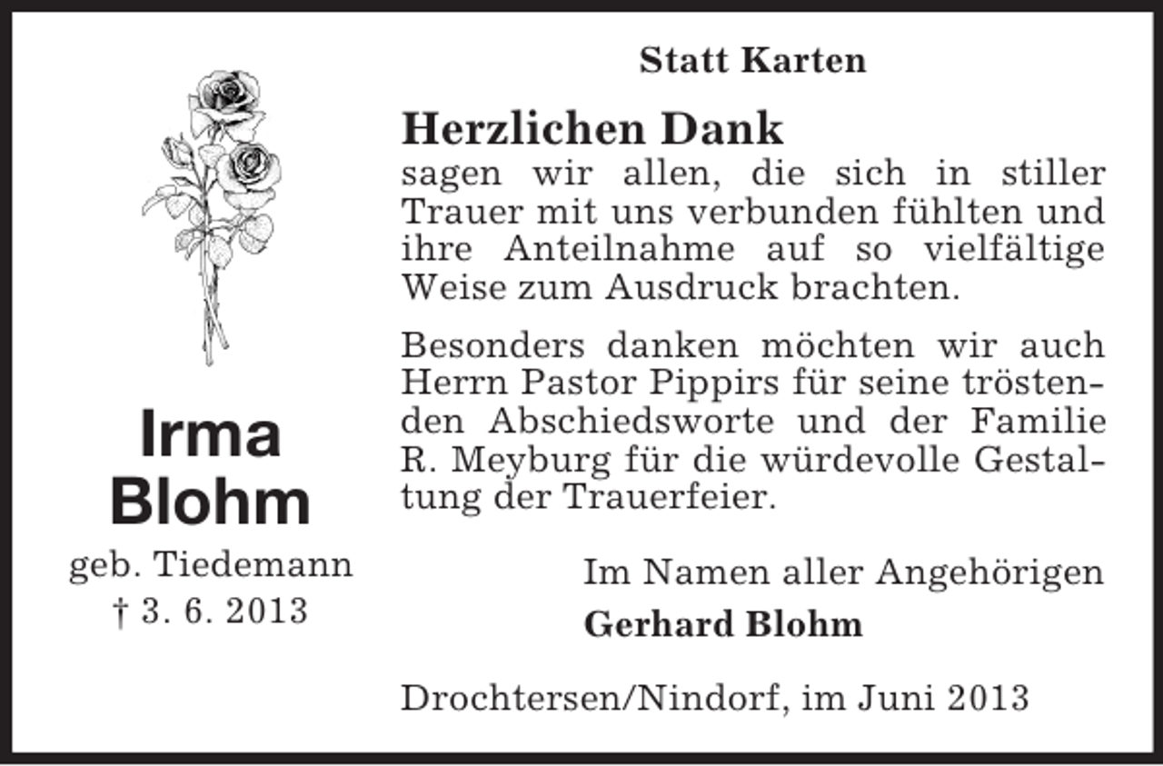 <p>Statt Karten</p><p>Herzlichen Dank</p><p>Irma<br />Blohm<br />geb. Tiedemann<br />† 3. 6. 2013</p><p>sagen wir allen, die sich in stiller<br />Trauer mit uns verbunden fühlten und<br />ihre Anteilnahme auf so vielfältige<br />Weise zum Ausdruck brachten.<br />Besonders danken möchten wir auch<br />Herrn Pastor Pippirs für seine tröstenden Abschiedsworte und der Familie<br />R. Meyburg für die würdevolle Gestaltung der Trauerfeier.<br />Im Namen aller Angehörigen<br />Gerhard Blohm<br />Drochtersen/Nindorf, im Juni 2013</p>