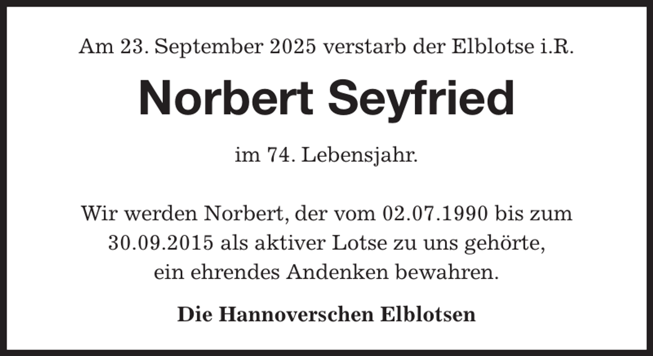 <p>Am 23. September 2025 verstarb der Elblotse i.R.<br />Norbert Seyfried<br />im 74. Lebensjahr.</p><p>Wir werden Norbert, der vom 02.07.1990 bis zum 30.09.2015 als aktiver Lotse zu uns gehörte,<br />ein ehrendes Andenken bewahren.<br />Die Hannoverschen Elblotsen</p>