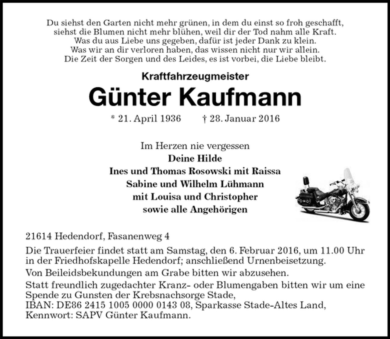 <p>Du siehst den Garten nicht mehr grünen, in dem du einst so froh geschafft,<br />siehst die Blumen nicht mehr blühen, weil dir der Tod nahm alle Kraft.<br />Was du aus Liebe uns gegeben, dafür ist jeder Dank zu klein.<br />Was wir an dir verloren haben, das wissen nicht nur wir allein.<br />Die Zeit der Sorgen und des Leides, es ist vorbei, die Liebe bleibt.</p>
<p>Kraftfahrzeugmeister<br />Günter Kaufmann<br />* 21. April 1936 † 28. Januar 2016<br />Im Herzen nie vergessen<br />Deine Hilde<br />Ines und Thomas Rosowski mit Raissa<br />Sabine und Wilhelm Lühmann<br />mit Louisa und Christopher<br />sowie alle Angehörigen<br />21614 Hedendorf, Fasanenweg 4<br />Die Trauerfeier findet statt am Samstag, den 6. Februar 2016, um 11.00 Uhr in der Friedhofskapelle Hedendorf; anschließend Urnenbeisetzung.<br />Von Beileidsbekundungen am Grabe bitten wir abzusehen.<br />Statt freundlich zugedachter Kranz- oder Blumengaben bitten wir um eine Spende zu Gunsten der Krebsnachsorge Stade,<br />IBAN: DE86 2415 1005 0000 0143 08, Sparkasse Stade-Altes Land,<br />Kennwort: SAPV Günter Kaufmann.</p>