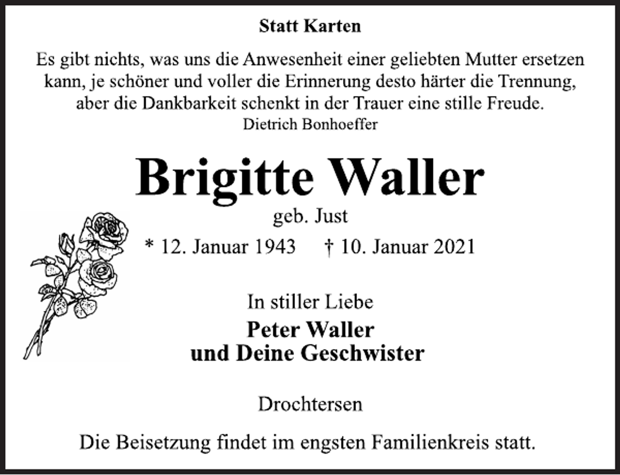 <p>Statt Karten<br />Es gibt nichts, was uns die Anwesenheit einer geliebten Mutter ersetzen kann, je schöner und voller die Erinnerung desto härter die Trennung, aber die Dankbarkeit schenkt in der Trauer eine stille Freude.<br />Dietrich Bonhoeffer<br />Brigitte Waller<br />geb. Just<br />* 12. Januar 1943 † 10. Januar 2021<br />In stiller Liebe<br />Peter Waller<br />und Deine Geschwister<br />Drochtersen<br />Die Beisetzung findet im engsten Familienkreis statt.</p>