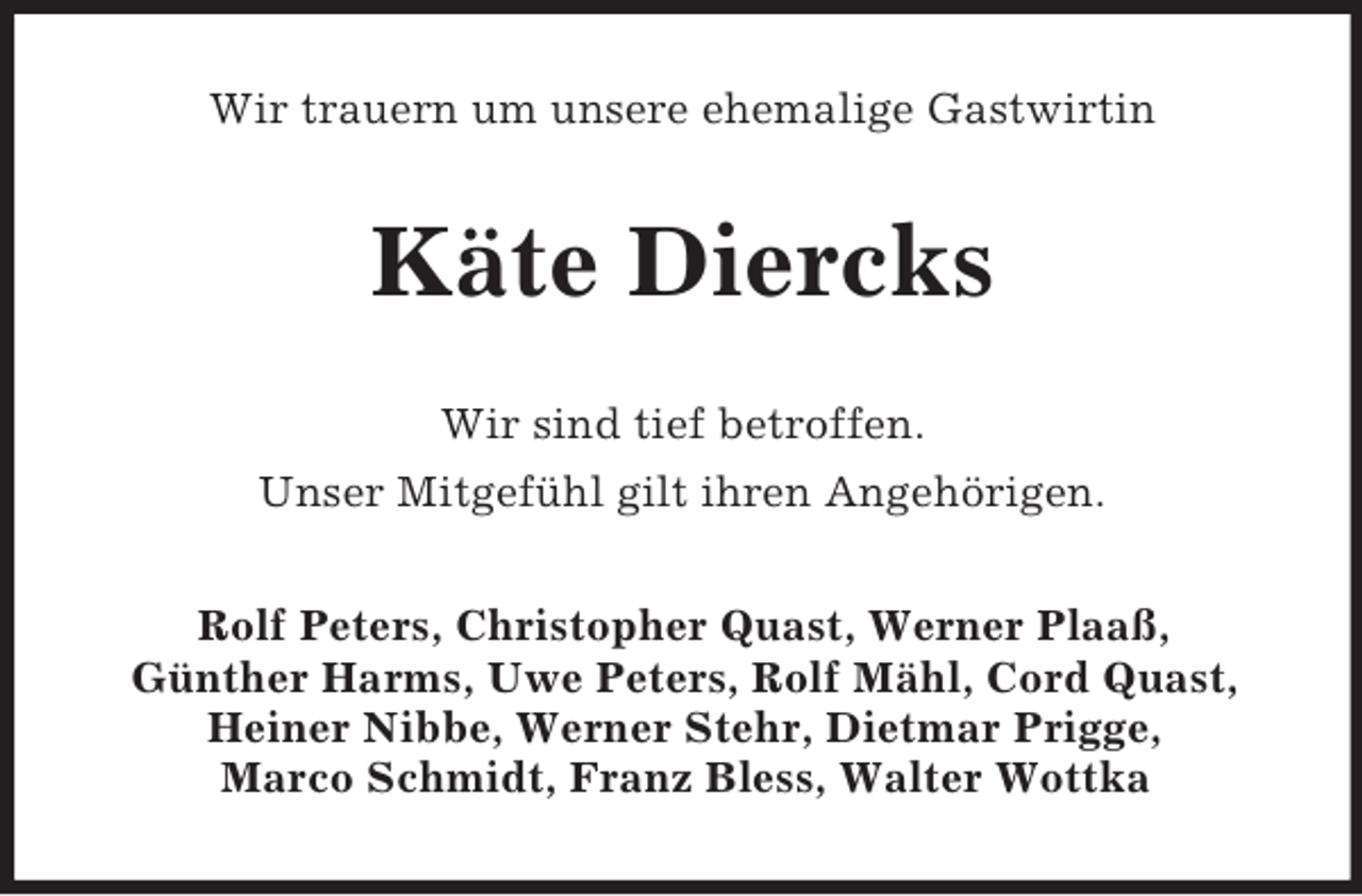 <p>Wir trauern um unsere ehemalige Gastwirtin<br />Käte Diercks<br />Wir sind tief betroffen.<br />Unser Mitgefühl gilt ihren Angehörigen.<br />Rolf Peters, Christopher Quast, Werner Plaaß,<br />Günther Harms, Uwe Peters, Rolf Mähl, Cord Quast, Heiner Nibbe, Werner Stehr, Dietmar Prigge,<br />Marco Schmidt, Franz Bless, Walter Wottka</p>