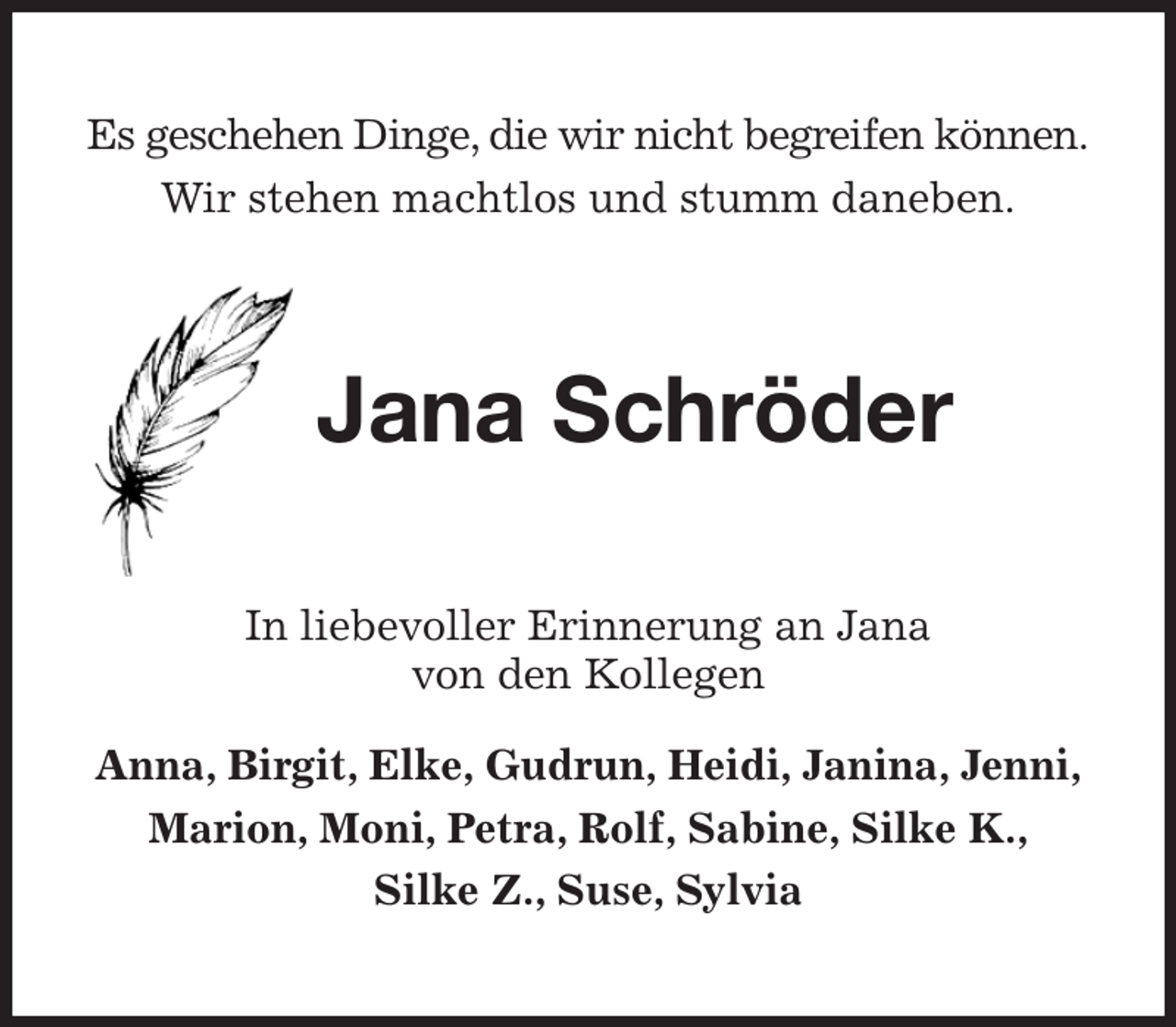 <p>Es geschehen Dinge, die wir nicht begreifen können.<br />Wir stehen machtlos und stumm daneben.<br />Jana Schröder<br />In liebevoller Erinnerung an Jana<br />von den Kollegen<br />Anna, Birgit, Elke, Gudrun, Heidi, Janina, Jenni,<br />Marion, Moni, Petra, Rolf, Sabine, Silke K.,<br />Silke Z., Suse, Sylvia</p>