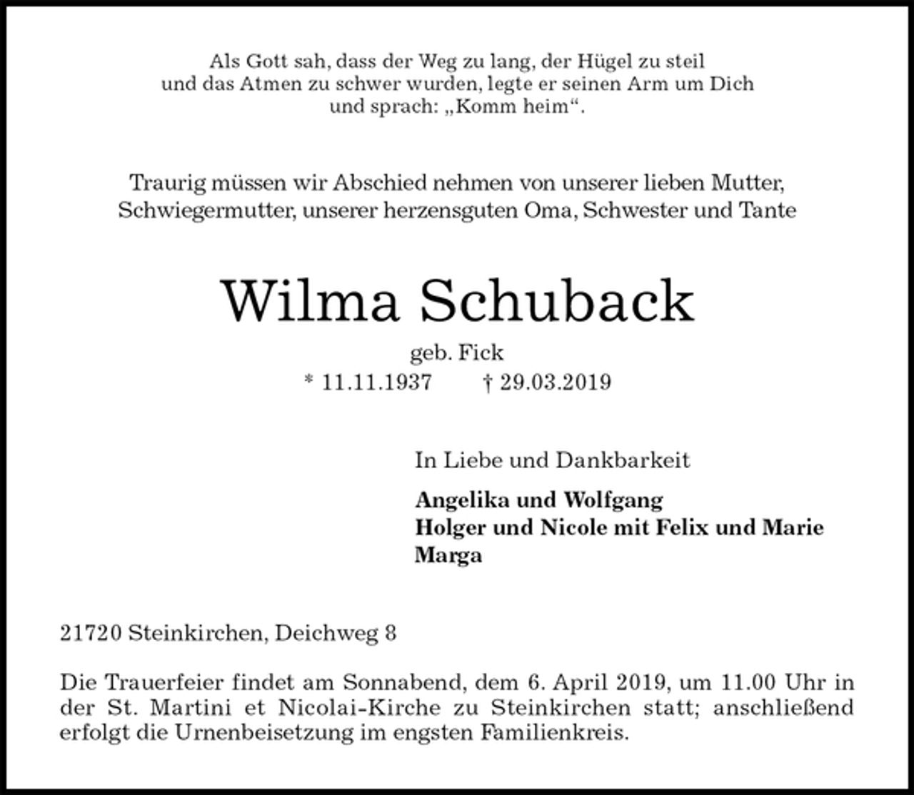 <p>Als Gott sah, dass der Weg zu lang, der Hügel zu steil<br />und das Atmen zu schwer wurden, legte er seinen Arm um Dich<br />und sprach: „Komm heim“.<br />Traurig müssen wir Abschied nehmen von unserer lieben Mutter,<br />Schwiegermutter, unserer herzensguten Oma, Schwester und Tante<br />Wilma Schuback<br />geb. Fick<br />* 11.11.1937 † 29.03.2019<br />In Liebe und Dankbarkeit</p><p>Angelika und Wolfgang<br />Holger und Nicole mit Felix und Marie<br />Marga<br />21720 Steinkirchen, Deichweg 8</p><p>Die Trauerfeier findet am Sonnabend, dem 6. April 2019, um 11.00 Uhr in<br />der St. Martini et Nicolai-Kirche zu Steinkirchen statt; anschließend<br />erfolgt die Urnenbeisetzung im engsten Familienkreis.</p>