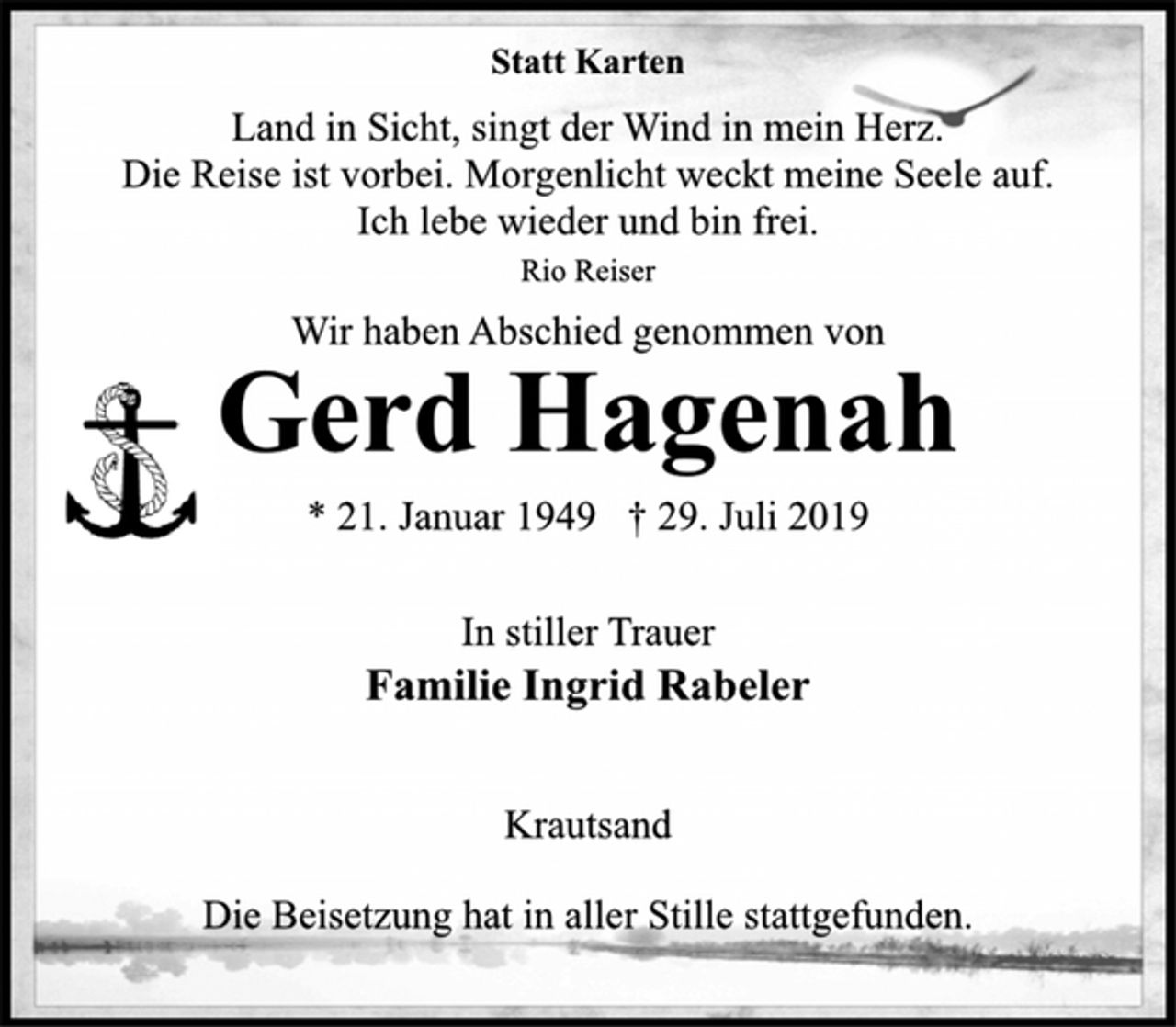 <p>Statt Karten<br />Land in Sicht, singt der Wind in mein Herz.<br />Die Reise ist vorbei. Morgenlicht weckt meine Seele auf.<br />Ich lebe wieder und bin frei.<br />Rio Reiser<br />Wir haben Abschied genommen von<br />Gerd Hagenah<br />* 21. Januar 1949 † 29. Juli 2019<br />In stiller Trauer<br />Familie Ingrid Rabeler<br />Krautsand<br />Die Beisetzung hat in aller Stille stattgefunden.</p>