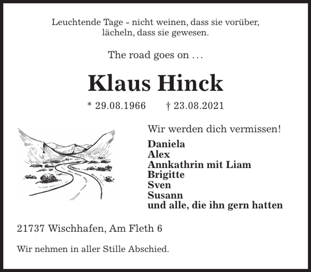 <p>Leuchtende Tage - nicht weinen, dass sie vorüber,<br />lächeln, dass sie gewesen.<br />The road goes on . . .<br />Klaus Hinck<br />* 29.08.1966 † 23.08.2021<br />Wir werden dich vermissen!<br />Daniela<br />Alex<br />Annkathrin mit Liam<br />Brigitte<br />Sven<br />Susann<br />und alle, die ihn gern hatten<br />21737 Wischhafen, Am Fleth 6</p>
<p>Wir nehmen in aller Stille Abschied.</p>