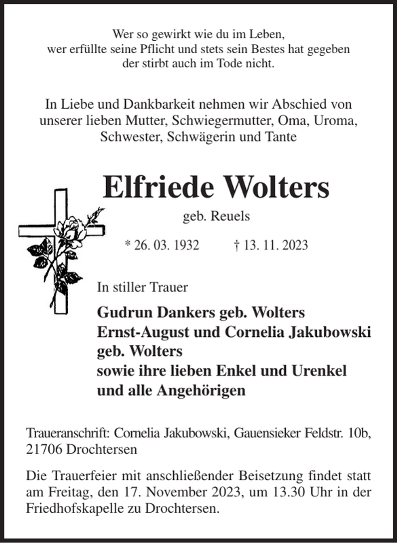 <p>Wer so gewirkt wie du im Leben,<br />wer erfüllte seine Pflicht und stets sein Bestes hat gegeben<br />der stirbt auch im Tode nicht.<br />In Liebe und Dankbarkeit nehmen wir Abschied von<br />unserer lieben Mutter, Schwiegermutter, Oma, Uroma, Schwester, Schwägerin und Tante<br />Elfriede Wolters<br />geb. Reuels<br />* 26. 03. 1932 † 13. 11. 2023<br />In stiller Trauer<br />Gudrun Dankers geb. Wolters<br />Ernst-August und Cornelia Jakubowski<br />geb. Wolters<br />sowie ihre lieben Enkel und Urenkel<br />und alle Angehörigen<br />Traueranschrift: Cornelia Jakubowski, Gauensieker Feldstr. 10b,<br />21706 Drochtersen<br />Die Trauerfeier mit anschließender Beisetzung findet statt am Freitag, den 17. November 2023, um 13.30 Uhr in der Friedhofskapelle zu Drochtersen.</p>