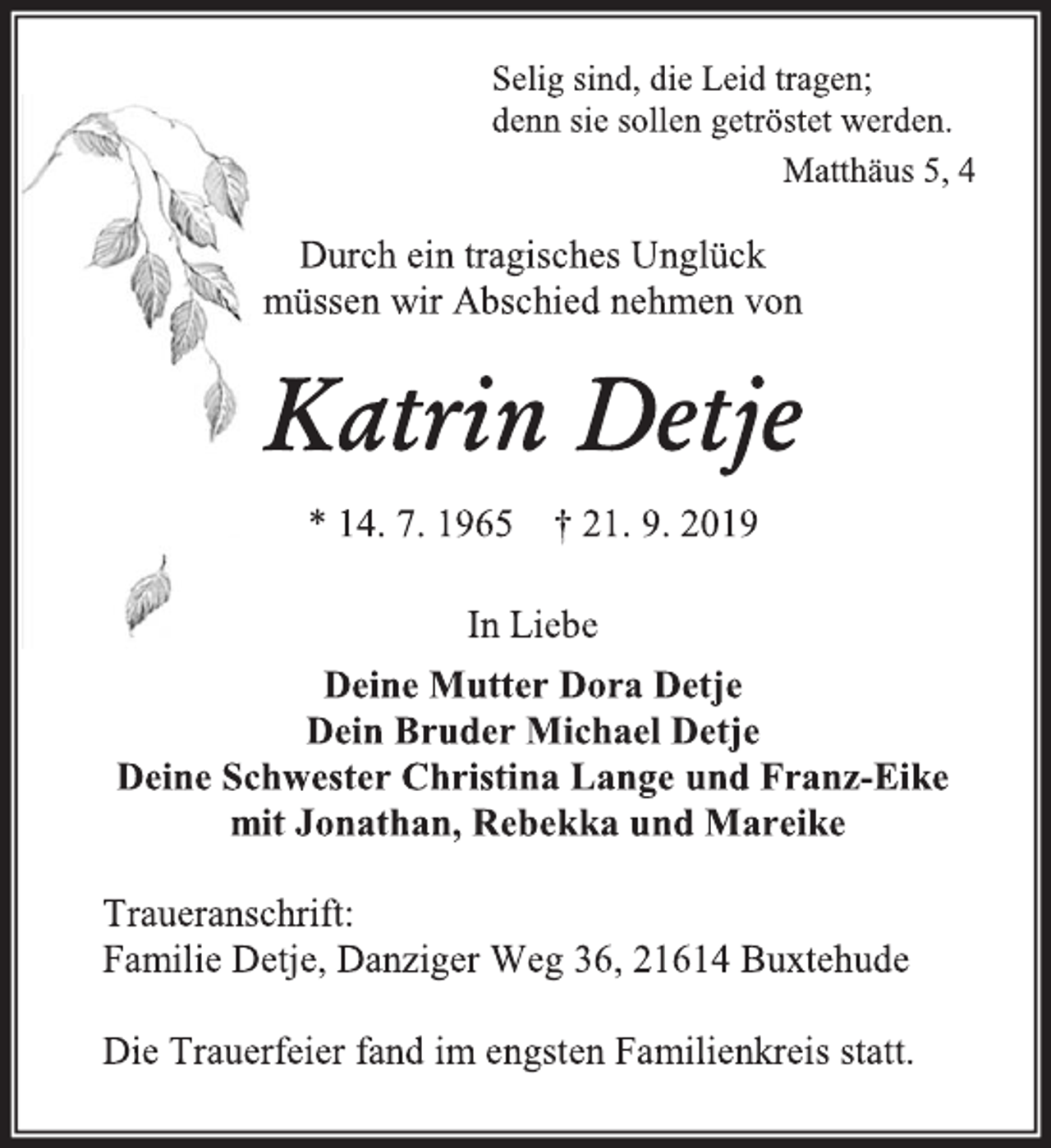 <p>Selig sind, die Leid tragen;<br />denn sie sollen getröstet werden.<br />Matthäus 5, 4<br />Durch ein tragisches Unglück<br />müssen wir Abschied nehmen von<br />Katrin Detje<br />* 14. 7. 1965 † 21. 9. 2019<br />In Liebe<br />Deine Mutter Dora Detje<br />Dein Bruder Michael Detje<br />Deine Schwester Christina Lange und Franz-Eike<br />mit Jonathan, Rebekka und Mareike<br />Traueranschrift:<br />Familie Detje, Danziger Weg 36, 21614 Buxtehude<br />Die Trauerfeier fand im engsten Familienkreis statt.</p>