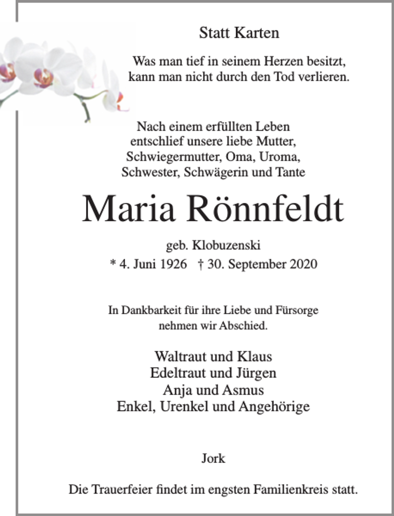 <p>Statt Karten</p>
<p>Was mann tief in seinem Herzen besitzt,<br />kann man nicht durch den Tod verlieren.</p>
<p>Nach einem erfüllten Leben entschlief unsere liebe Mutter, Schwiegermutter, Oma, Uroma, Schwester, Schwägerin und Tante</p>
<p>Maria Rönnfeldt<br />geb. Klobuzenski<br />* 4. Juni 1926 + 30. September 2020</p>
<p>In Dankbarkeit für ihre Liebe und Fürsorge<br />nehmen wir Abschied.</p>
<p>Waltraut und Klaus<br />Edeltraut und Jürgen<br />Anja und Asmus<br />Enkel, Urenkel und Angehörige</p>
<p>Jork</p>
<p>Die Trauerfeier findet im engsten Familienkreis statt.</p>