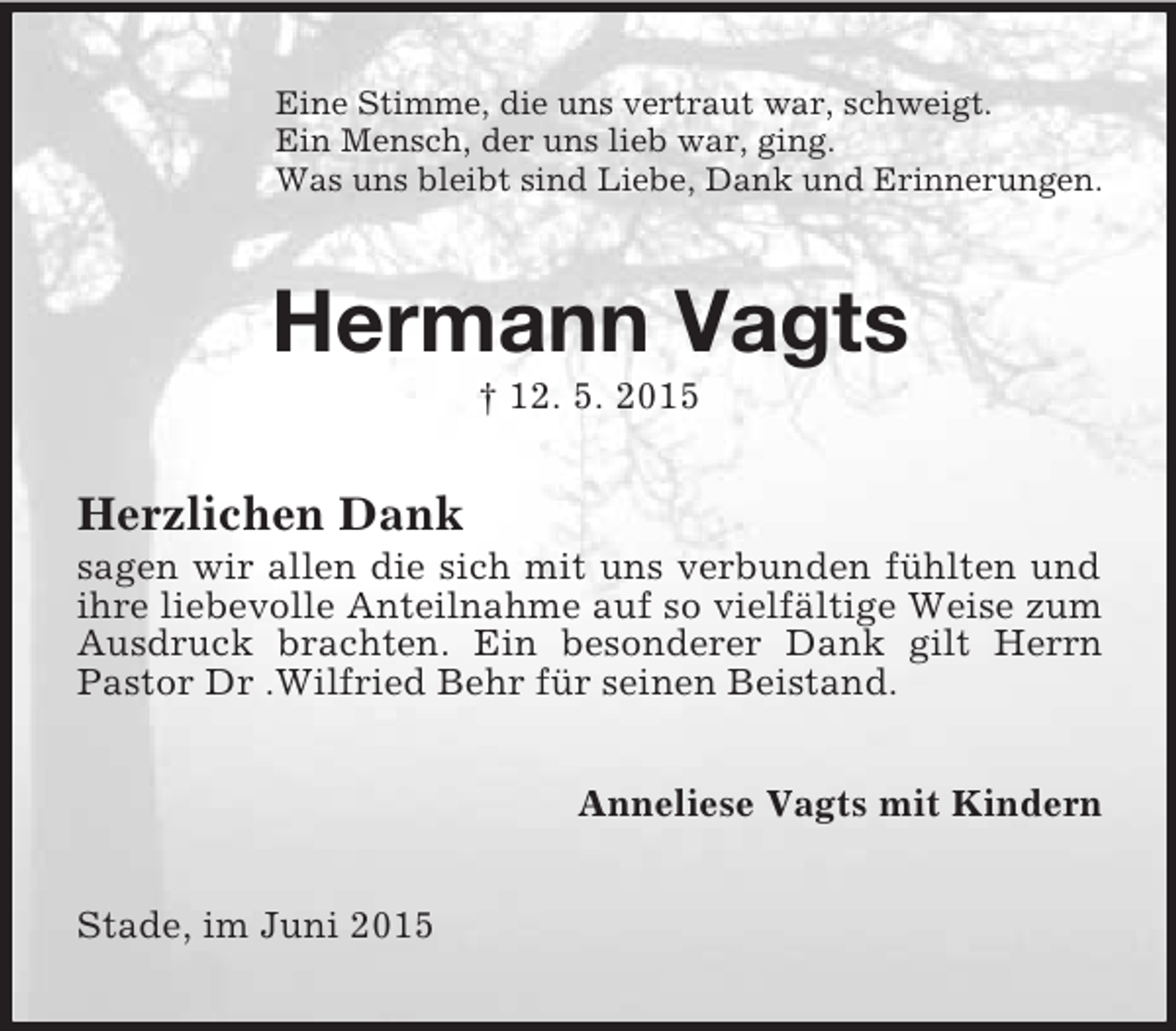<p>Eine Stimme, die uns vertraut war, schweigt.<br />Ein Mensch, der uns lieb war, ging.<br />Was uns bleibt sind Liebe, Dank und Erinnerungen.<br />Hermann Vagts<br />† 12. 5. 2015<br />Herzlichen Dank<br />sagen wir allen die sich mit uns verbunden fühlten und ihre liebevolle Anteilnahme auf so vielfältige Weise zum Ausdruck brachten. Ein besonderer Dank gilt Herrn Pastor Dr .Wilfried Behr für seinen Beistand.<br />Anneliese Vagts mit Kindern<br />Stade, im Juni 2015</p>