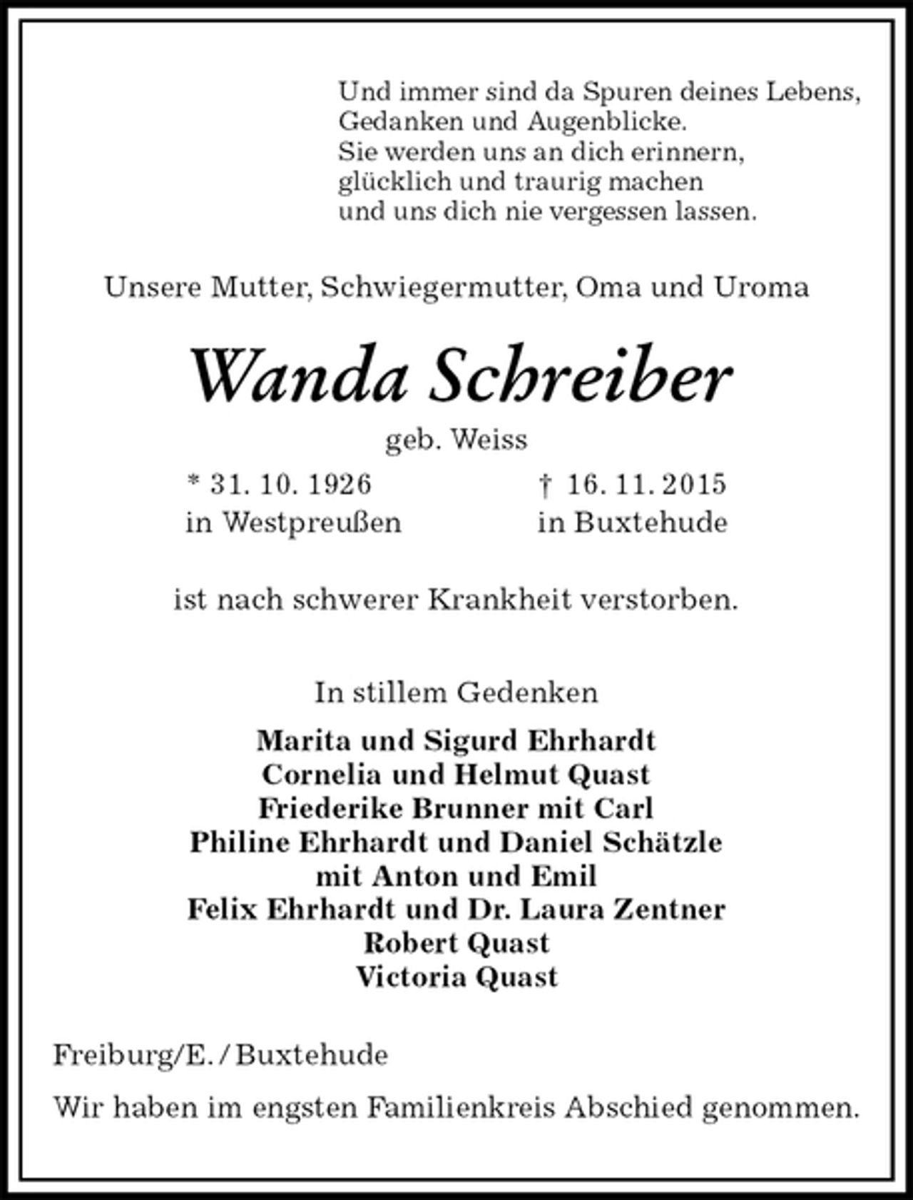 <p>Und immer sind da Spuren deines Lebens,<br />Gedanken und Augenblicke.<br />Sie werden uns an dich erinnern,<br />glücklich und traurig machen<br />und uns dich nie vergessen lassen.<br />Unsere Mutter, Schwiegermutter, Oma und Uroma<br />Wanda Schreiber<br />geb. Weiss<br />* 31. 10. 1926 † 16. 11. 2015<br />in Westpreußen in Buxtehude<br />ist nach schwerer Krankheit verstorben.<br />In stillem Gedenken<br />Marita und Sigurd Ehrhardt<br />Cornelia und Helmut Quast<br />Friederike Brunner mit Carl<br />Philine Ehrhardt und Daniel Schätzle<br />mit Anton und Emil<br />Felix Ehrhardt und Dr. Laura Zentner<br />Robert Quast<br />Victoria Quast<br />Freiburg/E. / Buxtehude<br />Wir haben im engsten Familienkreis Abschied genommen.</p>