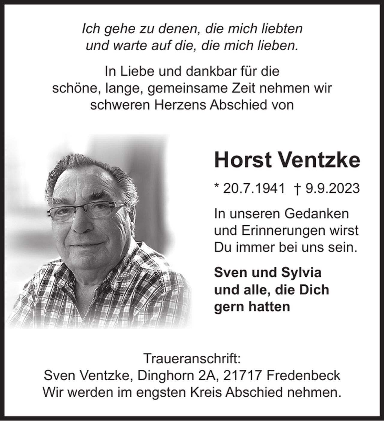 <p>Ich gehe zu denen, die mich liebten<br />und warte auf die, die mich lieben.<br />In Liebe und dankbar für die schöne, lange, gemeinsame Zeit nehmen wir schweren Herzens Abschied von<br />Horst Ventzke<br />* 20.7.1941 † 9.9.2023<br />In unseren Gedanken und Erinnerungen wirst Du immer bei uns sein.<br />Sven und Sylvia<br />und alle, die Dich gern hatten<br />Traueranschrift: Sven Ventzke, Dinghorn 2A, 21717 Fredenbeck<br />Wir werden im engsten Kreis Abschied nehmen.</p>