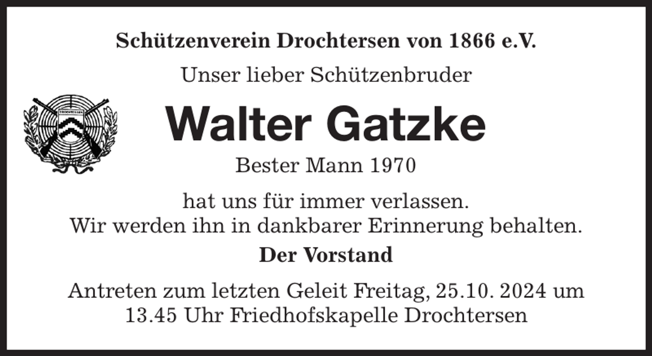 <p>Schützenverein Drochtersen von 1866 e.V.<br />Unser lieber Schützenbruder<br />Walter Gatzke<br />Bester Mann 1970<br />hat uns für immer verlassen.<br />Wir werden ihn in dankbarer Erinnerung behalten.<br />Der Vorstand<br />Antreten zum letzten Geleit Freitag, 25.10. 2024 um 13.45 Uhr Friedhofskapelle Drochtersen</p>