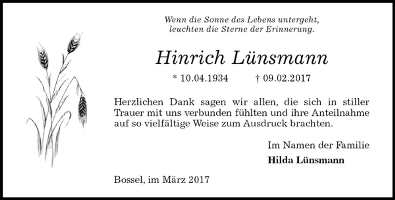 <p>Wenn die Sonne des Lebens untergeht,<br />leuchten die Sterne der Erinnerung.<br />Hinrich Lünsmann<br />* 10.04.1934 † 09.02.2017<br />Herzlichen Dank sagen wir allen, die sich in stiller Trauer mit uns verbunden fühlten und ihre Anteilnahme auf so vielfältige Weise zum Ausdruck brachten.<br />Im Namen der Familie<br />Hilda Lünsmann<br />Bossel, im März 2017</p>