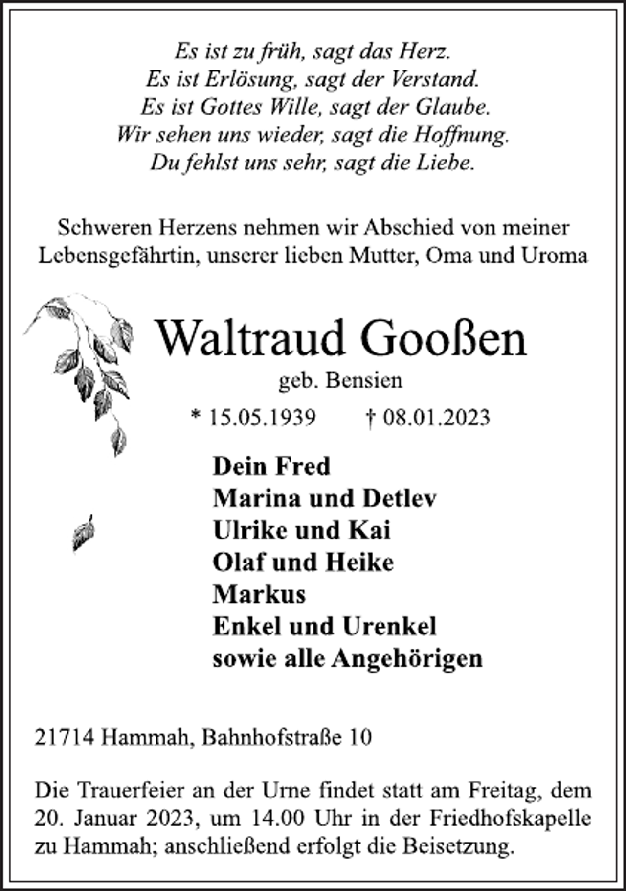 <p>Es ist zu früh, sagt das Herz.<br />Es ist Erlösung, sagt der Verstand.<br />Es ist Gottes Wille, sagt der Glaube.<br />Wir sehen uns wieder, sagt die Hoffnung.<br />Du fehlst uns sehr, sagt die Liebe.<br />Schweren Herzens nehmen wir Abschied von meiner<br />Lebensgefährtin, unserer lieben Mutter, Oma und Uroma<br />Waltraud Gooßen<br />geb. Bensien<br />* 15.05.1939 † 08.01.2023<br />Dein Fred<br />Marina und Detlev<br />Ulrike und Kai<br />Olaf und Heike<br />Markus<br />Enkel und Urenkel<br />sowie alle Angehörigen<br />21714 Hammah, Bahnhofstraße 10<br />Die Trauerfeier an der Urne findet statt am Freitag, dem<br />20. Januar 2023, um 14.00 Uhr in der Friedhofskapelle<br />zu Hammah; anschließend erfolgt die Beisetzung.</p>