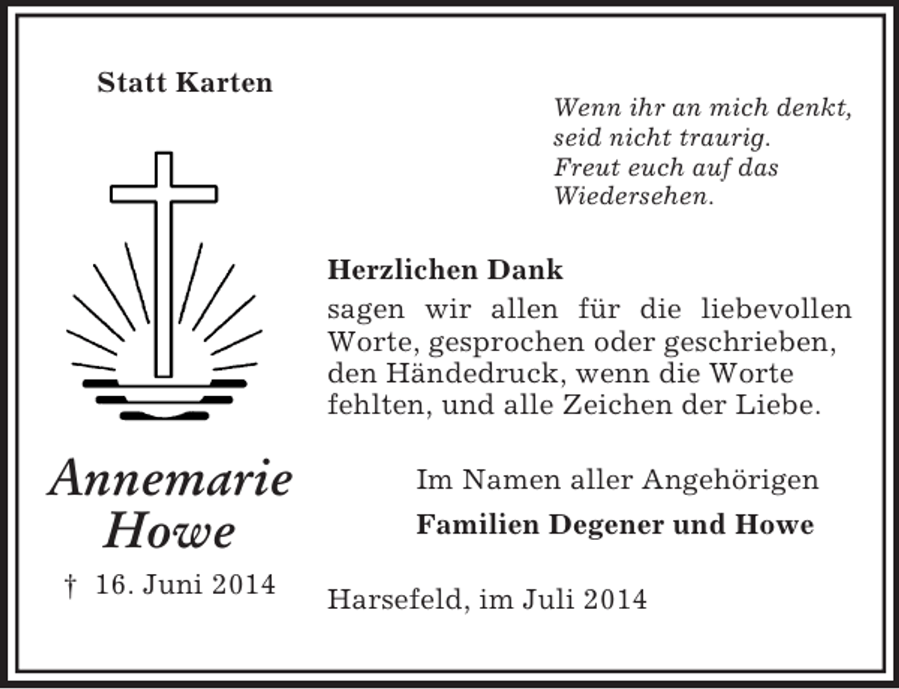 <p>Annemarie<br />Howe<br />† 16. Juni 2014<br />Statt Karten<br />Wenn ihr an mich denkt,<br />seid nicht traurig.<br />Freut euch auf das<br />Wiedersehen.<br />Herzlichen Dank<br />sagen wir allen für die liebevollen Worte, gesprochen oder geschrieben,<br />den Händedruck, wenn die Worte<br />fehlten, und alle Zeichen der Liebe.<br />Im Namen aller Angehörigen<br />Familien Degener und Howe<br />Harsefeld, im Juli 2014</p>
