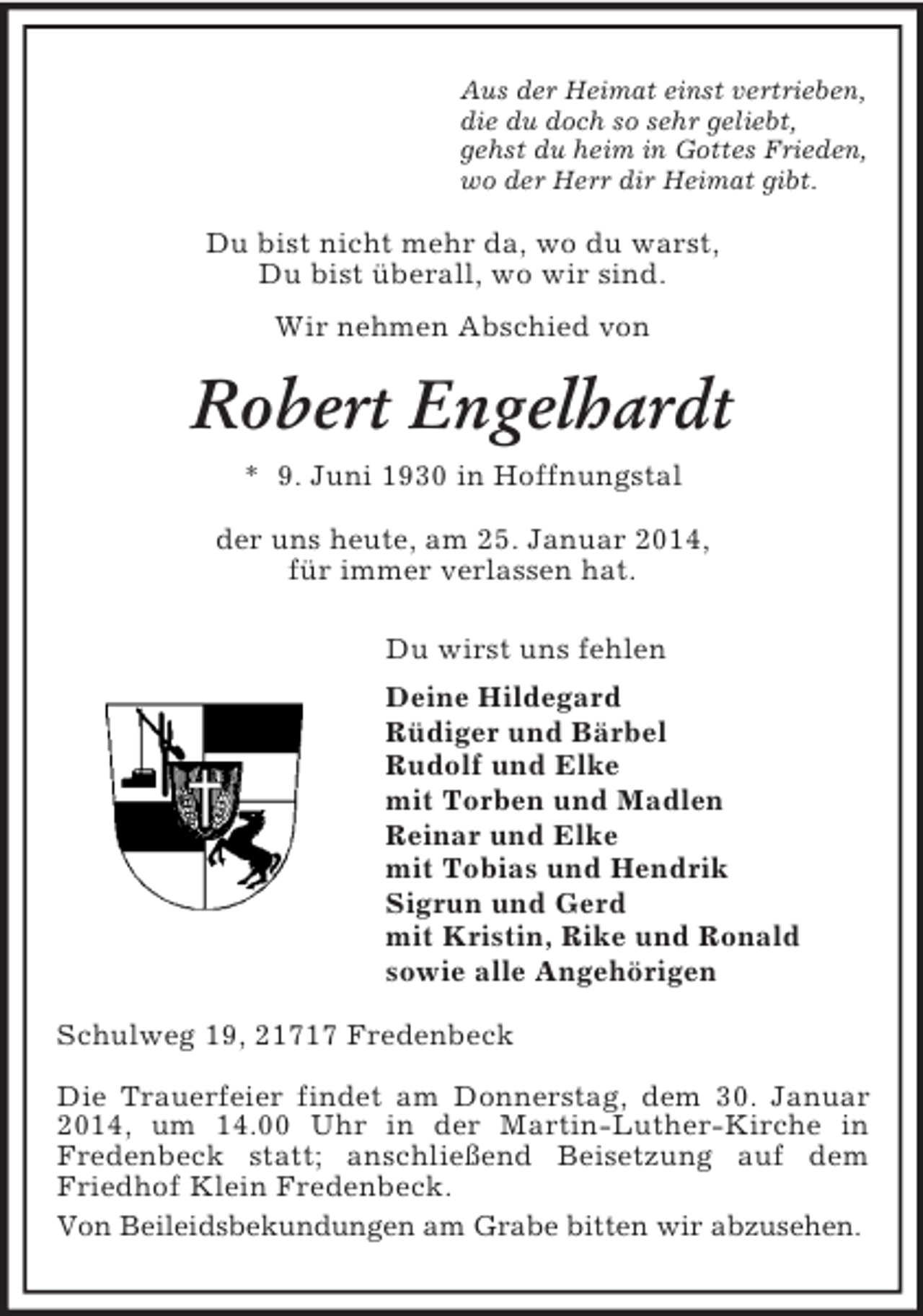 <p>Aus der Heimat einst vertrieben,<br />die du doch so sehr geliebt,<br />gehst du heim in Gottes Frieden,<br />wo der Herr dir Heimat gibt.<br />Du bist nicht mehr da, wo du warst,<br />Du bist überall, wo wir sind.<br />Wir nehmen Abschied von<br />Robert Engelhardt<br />* 9. Juni 1930 in Hoffnungstal<br />der uns heute, am 25. Januar 2014,<br />für immer verlassen hat.<br />Du wirst uns fehlen<br />Deine Hildegard<br />Rüdiger und Bärbel<br />Rudolf und Elke<br />mit Torben und Madlen<br />Reinar und Elke<br />mit Tobias und Hendrik<br />Sigrun und Gerd<br />mit Kristin, Rike und Ronald<br />sowie alle Angehörigen<br />Schulweg 19, 21717 Fredenbeck</p><p>Die Trauerfeier findet am Donnerstag, dem 30. Januar 2014, um 14.00 Uhr in der Martin-Luther-Kirche in<br />Fredenbeck statt; anschließend Beisetzung auf dem Friedhof Klein Fredenbeck.<br />Von Beileidsbekundungen am Grabe bitten wir abzusehen.</p>