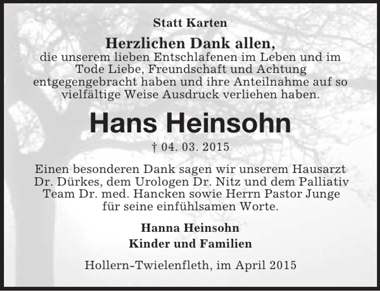 <p>Statt Karten<br />Herzlichen Dank allen,<br />die unserem lieben Entschlafenen im Leben und im<br />Tode Liebe, Freundschaft und Achtung<br />entgegengebracht haben und ihre Anteilnahme auf so<br />vielfältige Weise Ausdruck verliehen haben.<br />Hans Heinsohn<br />† 04. 03. 2015<br />Einen besonderen Dank sagen wir unserem Hausarzt Dr. Dürkes, dem Urologen Dr. Nitz und dem Palliativ Team Dr. med. Hancken sowie Herrn Pastor Junge<br />für seine einfühlsamen Worte.<br />Hanna Heinsohn<br />Kinder und Familien<br />Hollern-Twielenfleth, im April 2015</p>