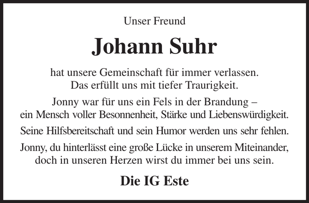 <p>Unser Freund<br />Johann Suhr<br />hat unsere Gemeinschaft für immer verlassen.<br />Das erfüllt uns mit tiefer Traurigkeit.<br />Jonny war für uns ein Fels in der Brandung -<br />ein Mensch voller Besonnenheit, Stärke und Liebenswürdigkeit.<br />Seine Hilfsbereitschaft und sein Humor werden uns sehr fehlen.<br />Jonny, du hinterlässt eine große Lücke in unserem Miteinander,<br />doch in unseren Herzen wirst du immer bei uns sein.<br />Die IG Este</p>