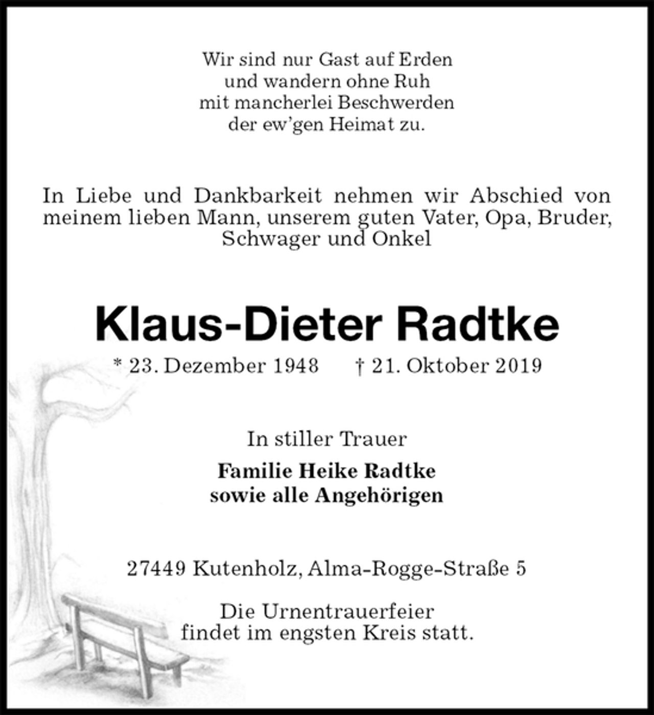 <p>Wir sind nur Gast auf Erden<br />und wandern ohne Ruh<br />mit mancherlei Beschwerden<br />der ew’gen Heimat zu.<br />In Liebe und Dankbarkeit nehmen wir Abschied von meinem lieben Mann, unserem guten Vater, Opa, Bruder, Schwager und Onkel<br />Klaus-Dieter Radtke<br />* 23. Dezember 1948 † 21. Oktober 2019<br />In stiller Trauer<br />Familie Heike Radtke<br />sowie alle Angehörigen<br />27449 Kutenholz, Alma-Rogge-Straße 5</p><p>Die Urnentrauerfeier<br />findet im engsten Kreis statt.</p>