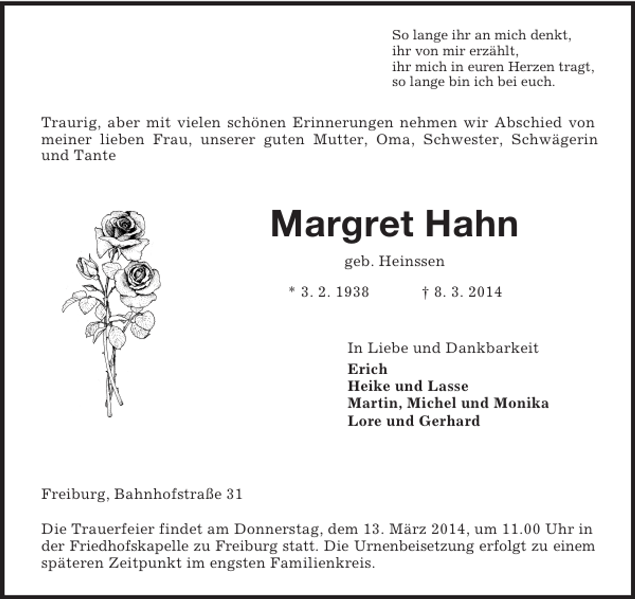<p>So lange ihr an mich denkt,<br />ihr von mir erzählt,<br />ihr mich in euren Herzen tragt,<br />so lange bin ich bei euch.<br />Traurig, aber mit vielen schönen Erinnerungen nehmen wir Abschied von<br />meiner lieben Frau, unserer guten Mutter, Oma, Schwester, Schwägerin<br />und Tante</p><p>Margret Hahn<br />geb. Heinssen<br />* 3. 2. 1938 † 8. 3. 2014</p><p>In Liebe und Dankbarkeit<br />Erich<br />Heike und Lasse<br />Martin, Michel und Monika<br />Lore und Gerhard</p><p>Freiburg, Bahnhofstraße 31</p><p>Die Trauerfeier findet am Donnerstag, dem 13. März 2014, um 11.00 Uhr in der Friedhofskapelle zu Freiburg statt. Die Urnenbeisetzung erfolgt zu einem<br />späteren Zeitpunkt im engsten Familienkreis.</p>