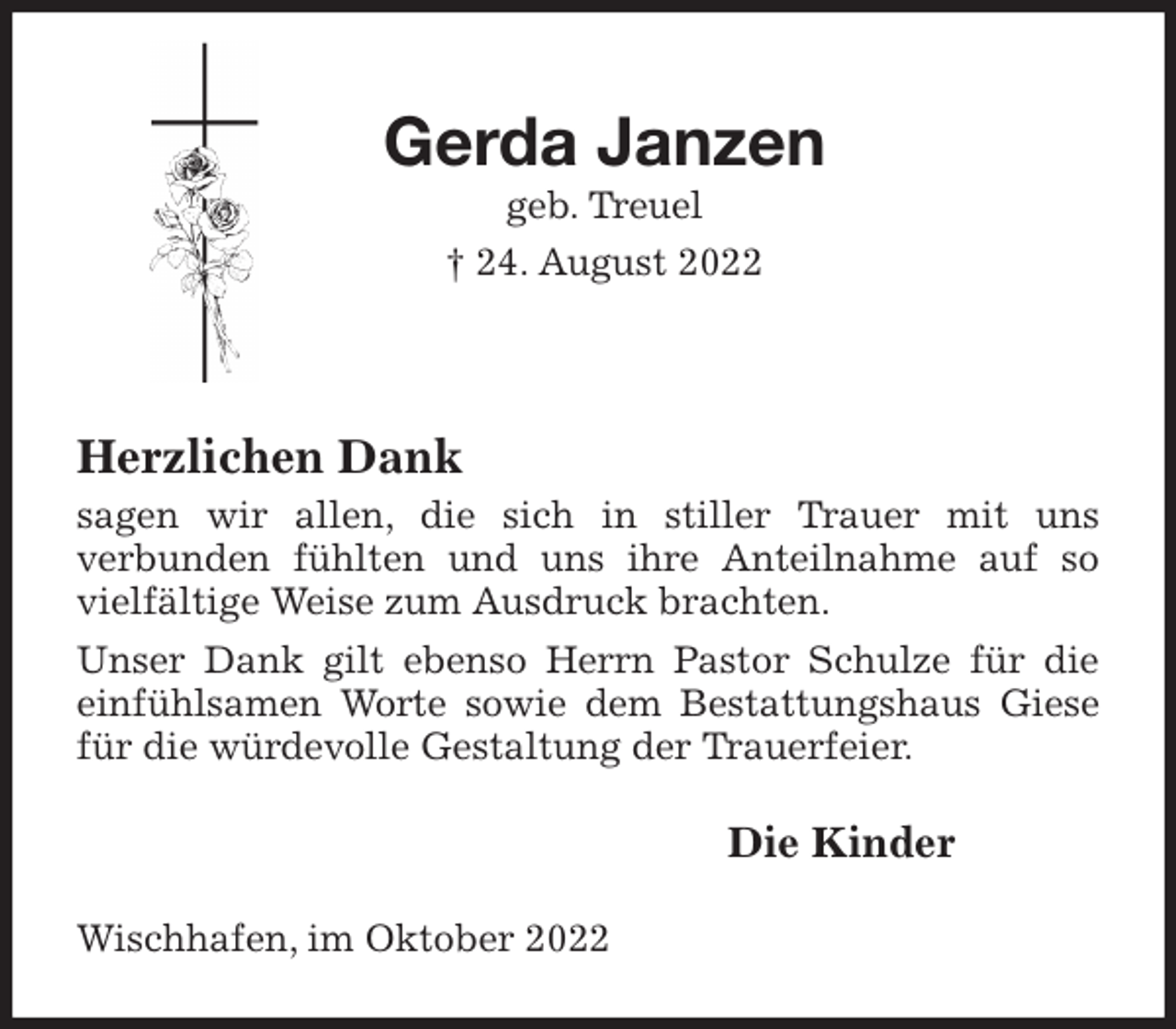 <p>Gerda Janzen<br />geb. Treuel<br />† 24. August 2022</p><p>Herzlichen Dank<br />sagen wir allen, die sich in stiller Trauer mit uns<br />verbunden fühlten und uns ihre Anteilnahme auf so vielfältige Weise zum Ausdruck brachten.<br />Unser Dank gilt ebenso Herrn Pastor Schulze für die einfühlsamen Worte sowie dem Bestattungshaus Giese für die würdevolle Gestaltung der Trauerfeier.<br />Die Kinder<br />Wischhafen, im Oktober 2022</p>