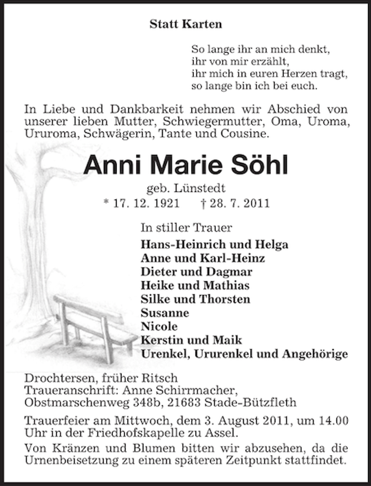 <p>Statt Karten<br />So lange ihr an mich denkt,<br />ihr von mir erzählt,<br />ihr mich in euren Herzen tragt,<br />so lange bin ich bei euch.</p><p>In Liebe und Dankbarkeit nehmen wir Abschied von<br />unserer lieben Mutter, Schwiegermutter, Oma, Uroma,<br />Ururoma, Schwägerin, Tante und Cousine.</p><p>Anni Marie Söhl<br />geb. Lünstedt<br />* 17. 12. 1921<br />† 28. 7. 2011<br />In stiller Trauer<br />Hans-Heinrich und Helga<br />Anne und Karl-Heinz<br />Dieter und Dagmar<br />Heike und Mathias<br />Silke und Thorsten<br />Susanne<br />Nicole<br />Kerstin und Maik<br />Urenkel, Ururenkel und Angehörige<br />Drochtersen, früher Ritsch<br />Traueranschrift: Anne Schirrmacher,<br />Obstmarschenweg 348b, 21683 Stade-Bützfleth<br />Trauerfeier am Mittwoch, dem 3. August 2011, um 14.00<br />Uhr in der Friedhofskapelle zu Assel.<br />Von Kränzen und Blumen bitten wir abzusehen, da die<br />Urnenbeisetzung zu einem späteren Zeitpunkt stattfindet.</p>