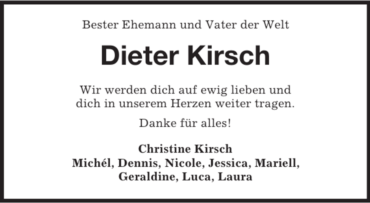 <p>Bester Ehemann und Vater der Welt</p><p>Dieter Kirsch<br />Wir werden dich auf ewig lieben und<br />dich in unserem Herzen weiter tragen.<br />Danke für alles!<br />Christine Kirsch<br />Michél, Dennis, Nicole, Jessica, Mariell,<br />Geraldine, Luca, Laura</p>
