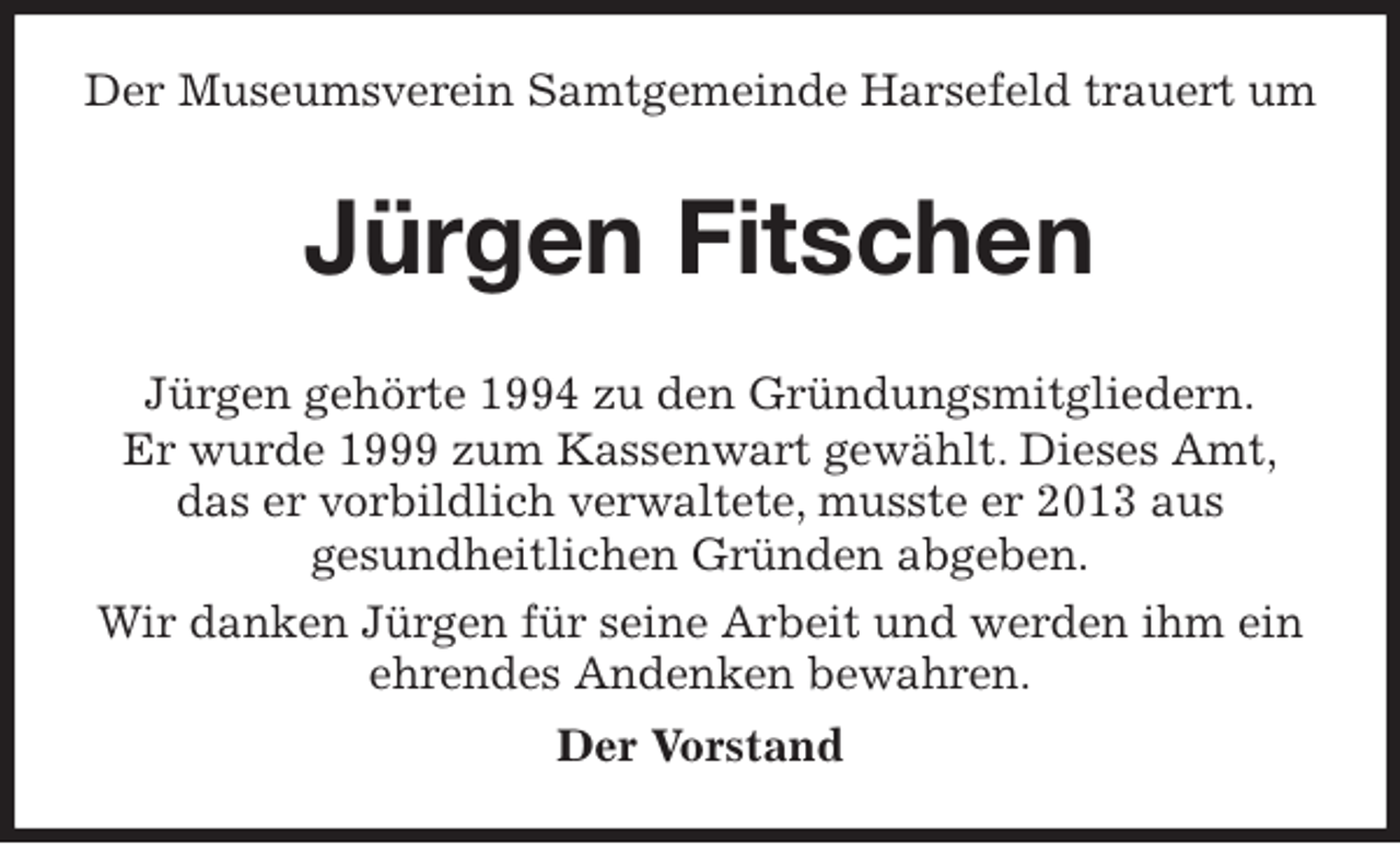 <p>Der Museumsverein Samtgemeinde Harsefeld trauert um<br />Jürgen gehörte 1994 zu den Gründungsmitgliedern.<br />Er wurde 1999 zum Kassenwart gewählt. Dieses Amt,<br />das er vorbildlich verwaltete, musste er 2013 aus<br />gesundheitlichen Gründen abgeben.<br />Wir danken Jürgen für seine Arbeit und werden ihm ein<br />ehrendes Andenken bewahren.<br />Der Vorstand<br />Jürgen Fitschen</p>