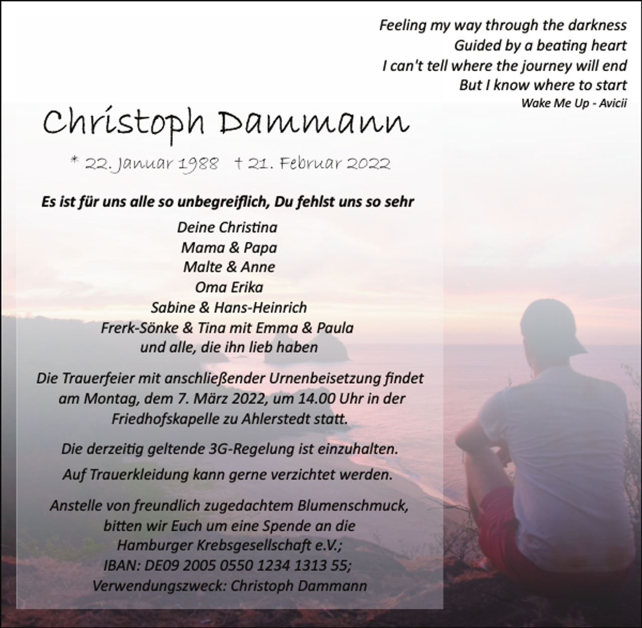 <p>Feeling my way through the darkness<br />Guided by a beating heart<br />I can't tell where the journey will end<br />But I know where to start<br />Wake Me Up Avicii<br />Christoph Dammann<br />* 22. Januar 1988 + 21. Februar 2022<br />Es ist für uns alle so unbegreiflich, Du fehlst uns so sehr<br />Deine Chrisna<br />Mama &amp; Papa<br />Malte &amp; Anne<br />Oma Erika<br />Sabine &amp; HansHeinrich<br />FrerkSönke<br />&amp; Tina mit Emma &amp; Paula<br />und alle, die ihn lieb haben<br />Die Trauerfeier mit anschließender Urnenbeisetzung findet<br />am Montag, dem 7. März 2022, um 14.00 Uhr in der<br />Friedhofskapelle zu Ahlerstedt statt.<br />Die derzeitig geltende 3GRegelung<br />ist einzuhalten.<br />Auf Trauerkleidung kann gerne verzichtet werden.<br />Anstelle von freundlich zugedachtem Blumenschmuck,<br />bien wir Euch um eine Spende an die<br />Hamburger Krebsgesellschaft e.V.;<br />IBAN: DE09 2005 0550 1234 1313 55;<br />Verwendungszweck: Christoph Dammann</p>