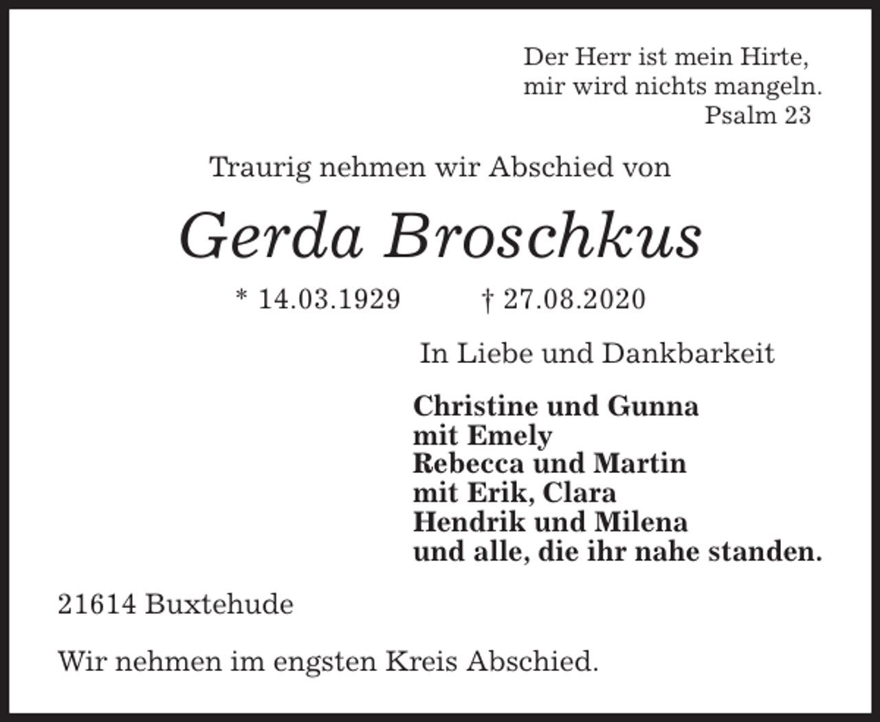 <p>Der Herr ist mein Hirte,<br />mir wird nichts mangeln.<br />Psalm 23<br />Traurig nehmen wir Abschied von<br />Gerda Broschkus<br />* 14.03.1929 † 27.08.2020<br />In Liebe und Dankbarkeit<br />Christine und Gunna<br />mit Emely<br />Rebecca und Martin<br />mit Erik, Clara<br />Hendrik und Milena<br />und alle, die ihr nahe standen.<br />21614 Buxtehude</p>
<p>Wir nehmen im engsten Kreis Abschied.</p>