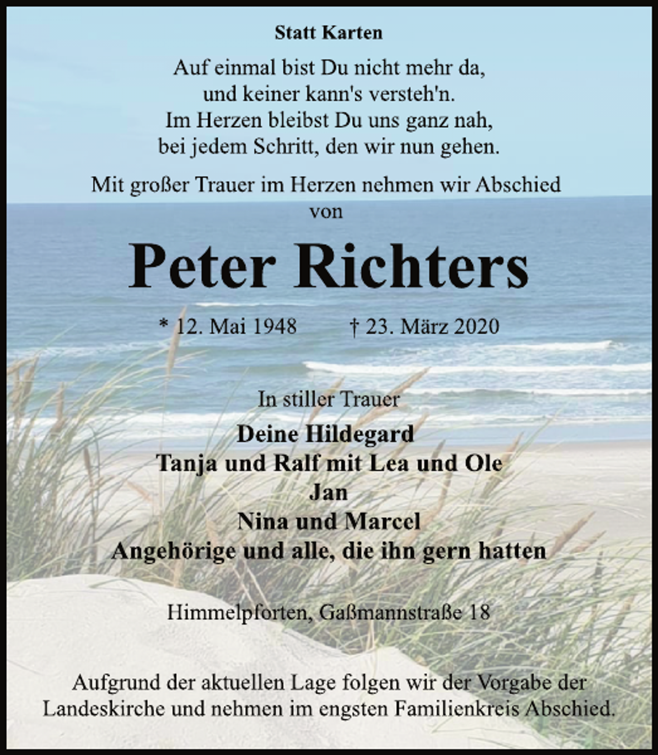<p>Statt Karten<br />Auf einmal bist Du nicht mehr da,<br />und keiner kann's versteh'n.<br />Im Herzen bleibst Du uns ganz nah,<br />bei jedem Schritt, den wir nun gehen.<br />Mit großer Trauer im Herzen nehmen wir Abschied<br />von<br />Peter Richters<br />* 12. Mai 1948 † 23. März 2020<br />In stiller Trauer<br />Deine Hildegard<br />Tanja und Ralf mit Lea und Ole<br />Jan<br />Nina und Marcel<br />Angehörige und alle, die ihn gern hatten<br />Himmelpforten, Gaßmannstraße 18<br />Aufgrund der aktuellen Lage folgen wir der Vorgabe der<br />Landeskirche und nehmen im engsten Familienkreis Abschied.</p>