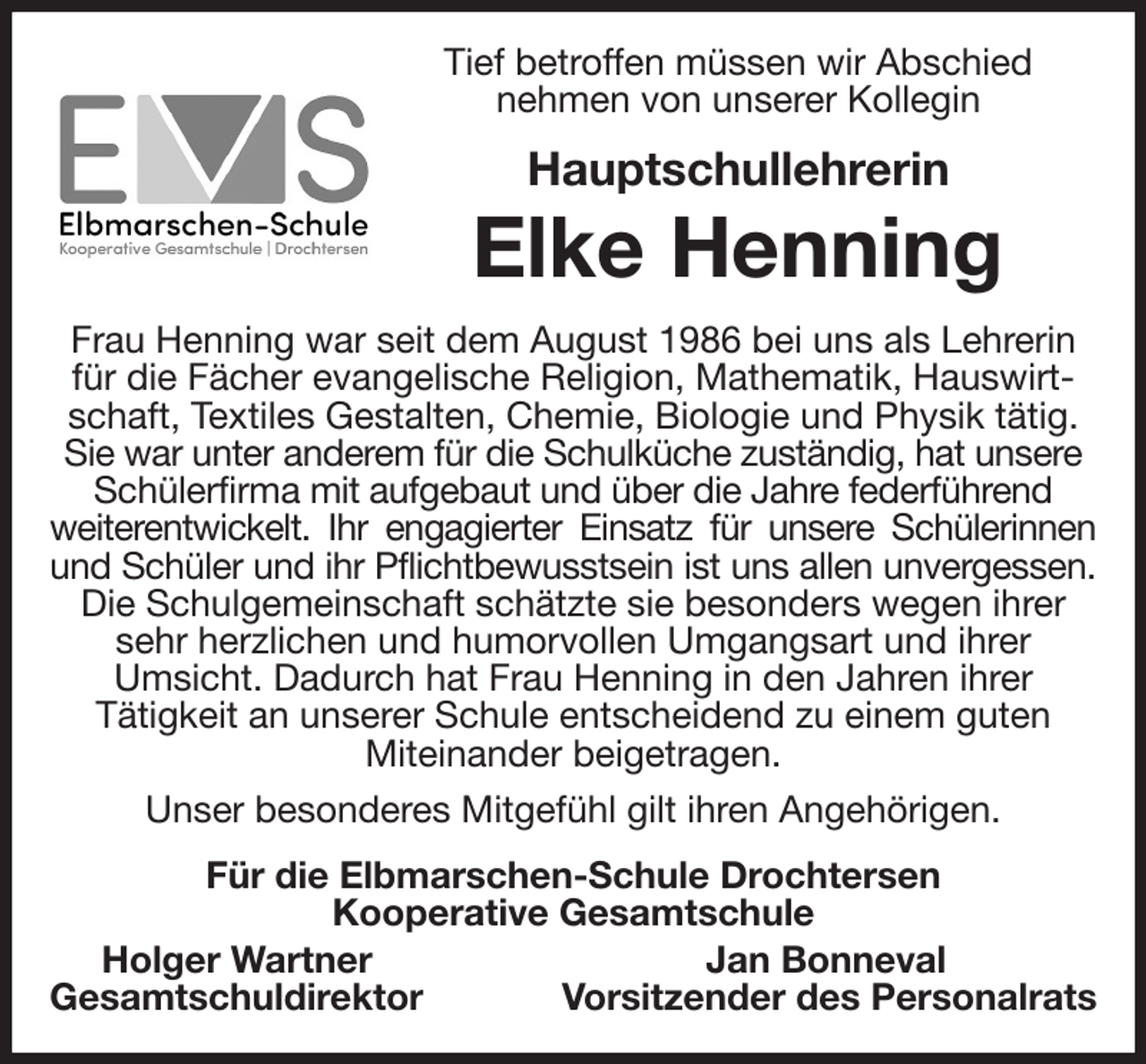 <p>Tief betroffen müssen wir Abschied<br />nehmen von unserer Kollegin<br />Hauptschullehrerin<br />Elke Henning<br />Frau Henning war seit dem August 1986 bei uns als Lehrerin für die Fächer evangelische Religion, Mathematik, Hauswirtschaft, Textiles Gestalten, Chemie, Biologie und Physik tätig. Sie war unter anderem für die Schulküche zuständig, hat unsere<br />Schülerfirma mit aufgebaut und über die Jahre federführend<br />weiterentwickelt. Ihr engagierter Einsatz für unsere Schülerinnen<br />und Schüler und ihr Pflichtbewusstsein ist uns allen unvergessen.<br />Die Schulgemeinschaft schätzte sie besonders wegen ihrer sehr herzlichen und humorvollen Umgangsart und ihrer<br />Umsicht. Dadurch hat Frau Henning in den Jahren ihrer<br />Tätigkeit an unserer Schule entscheidend zu einem guten<br />Miteinander beigetragen.<br />Unser besonderes Mitgefühl gilt ihren Angehörigen.<br />Für die Elbmarschen-Schule Drochtersen<br />Kooperative Gesamtschule<br />Holger Wartner Jan Bonneval<br />Gesamtschuldirektor Vorsitzender des Personalrats</p>