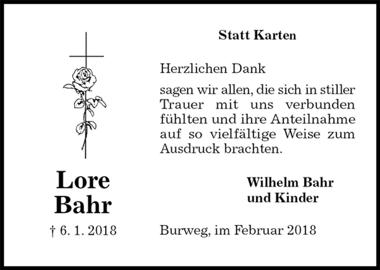 <p>Statt Karten</p><p>Herzlichen Dank<br />sagen wir allen, die sich in stiller<br />Trauer mit uns verbunden<br />fühlten und ihre Anteilnahme auf so vielfältige Weise zum<br />Ausdruck brachten.<br />Burweg, im Februar 2018<br />Wilhelm Bahr<br />und Kinder<br />Lore<br />Bahr<br />† 6. 1. 2018</p>