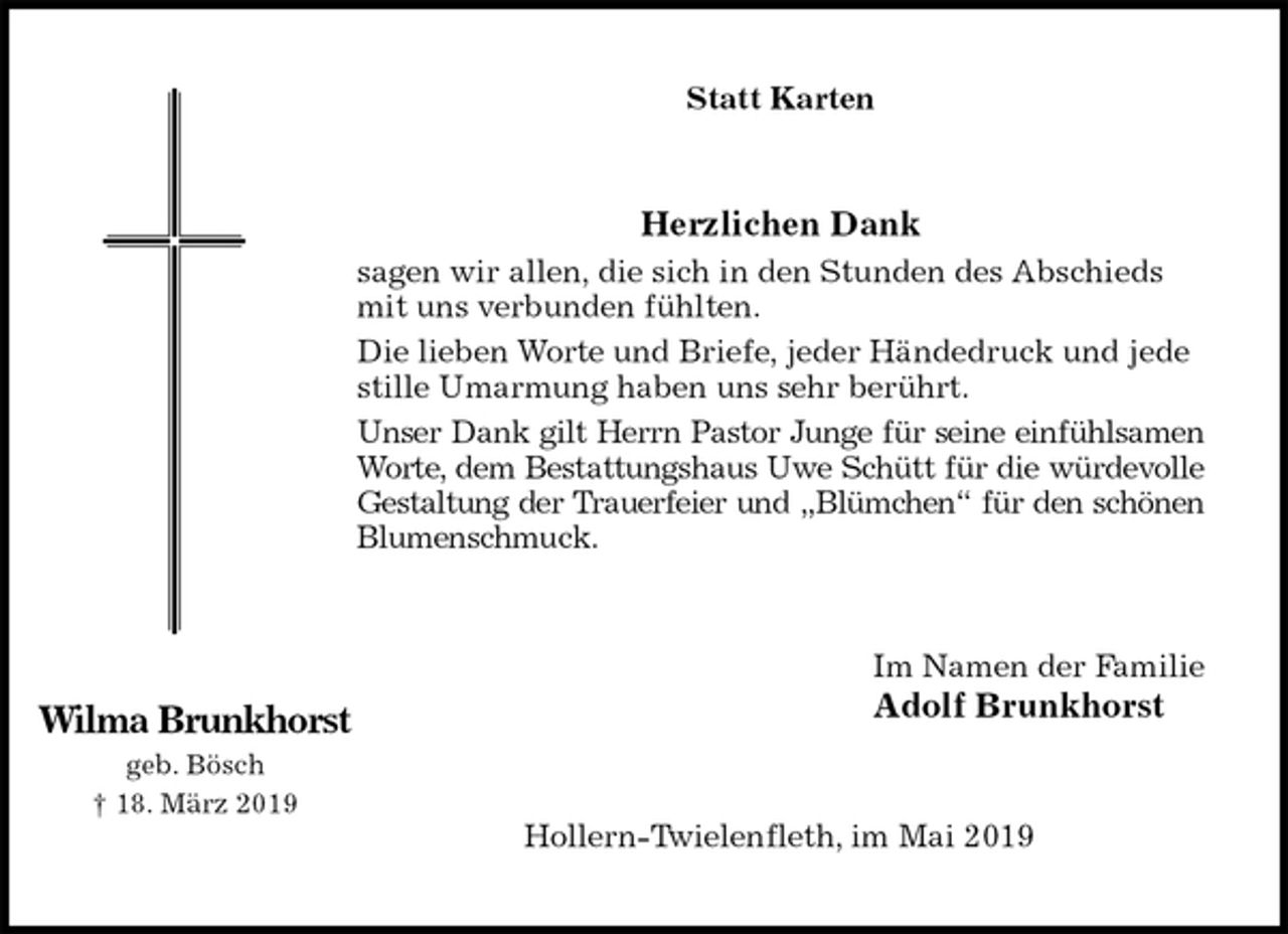 <p>Statt Karten<br />Herzlichen Dank<br />sagen wir allen, die sich in den Stunden des Abschieds mit uns verbunden fühlten.<br />Die lieben Worte und Briefe, jeder Händedruck und jede stille Umarmung haben uns sehr berührt.<br />Unser Dank gilt Herrn Pastor Junge für seine einfühlsamen<br />Worte, dem Bestattungshaus Uwe Schütt für die würdevolle<br />Gestaltung der Trauerfeier und „Blümchen“ für den schönen<br />Blumenschmuck.<br />Im Namen der Familie<br />Adolf Brunkhorst<br />Hollern-Twielenfleth, im Mai 2019</p><p>Wilma Brunkhorst<br />geb. Bösch<br />† 18. März 2019</p>