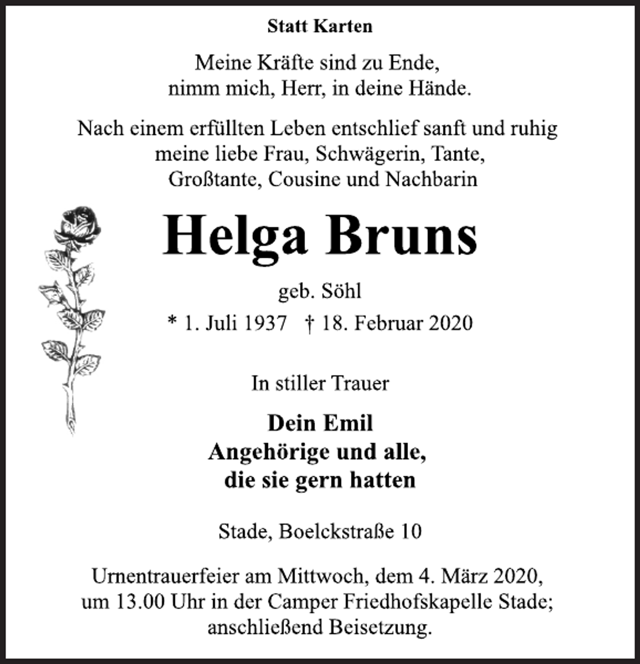 <p>Statt Karten<br />Meine Kräfte sind zu Ende,<br />nimm mich, Herr, in deine Hände.<br />Nach einem erfüllten Leben entschlief sanft und ruhig<br />meine liebe Frau, Schwägerin, Tante,<br />Großtante, Cousine und Nachbarin<br />Helga Bruns<br />geb. Söhl<br />* 1. Juli 1937 † 18. Februar 2020<br />In stiller Trauer<br />Dein Emil<br />Angehörige und alle,<br />die sie gern hatten<br />Stade, Boelckstraße 10<br />Urnentrauerfeier am Mittwoch, dem 4. März 2020,<br />um 13.00 Uhr in der Camper Friedhofskapelle Stade;<br />anschließend Beisetzung.</p>