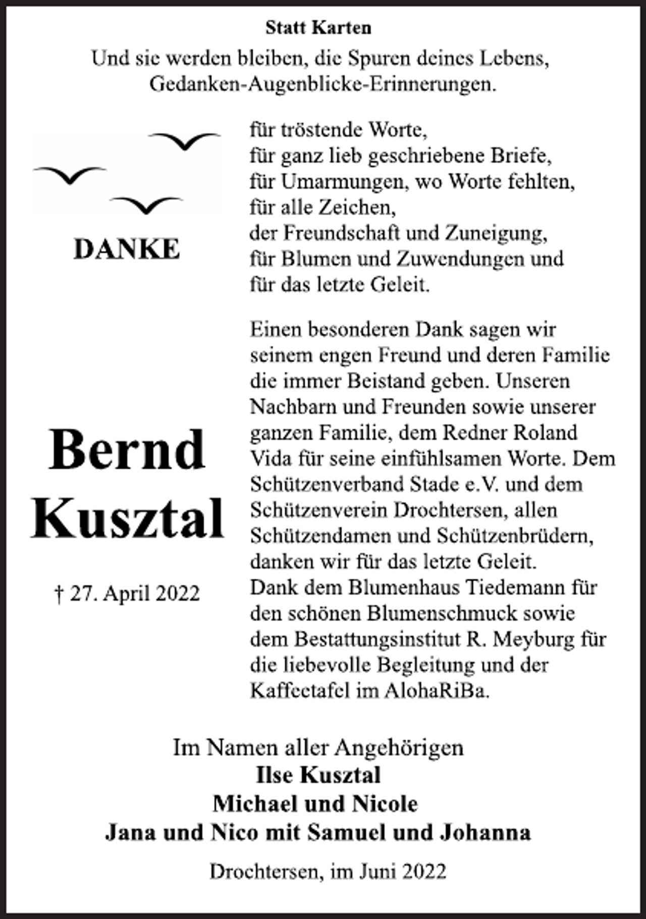 <p>Statt Karten<br />Und sie werden bleiben, die Spuren deines Lebens,<br />Gedanken-Augenblicke-Erinnerungen.</p>
<p>Bernd<br />Kusztal<br />† 27. April 2022<br />DANKE<br />für tröstende Worte,<br />für ganz lieb geschriebene Briefe,<br />für Umarmungen, wo Worte fehlten,<br />für alle Zeichen,<br />der Freundschaft und Zuneigung,<br />für Blumen und Zuwendungen und<br />für das letzte Geleit.<br />Einen besonderen Dank sagen wir<br />seinem engen Freund und deren Familie<br />die immer Beistand geben. Unseren<br />Nachbarn und Freunden sowie unserer<br />ganzen Familie, dem Redner Roland<br />Vida für seine einfühlsamen Worte. Dem<br />Schützenverband Stade e.V. und dem<br />Schützenverein Drochtersen, allen<br />Schützendamen und Schützenbrüdern,<br />danken wir für das letzte Geleit.<br />Dank dem Blumenhaus Tiedemann für<br />den schönen Blumenschmuck sowie<br />dem Bestattungsinstitut R. Meyburg für<br />die liebevolle Begleitung und der<br />Kaffeetafel im AlohaRiBa.</p>