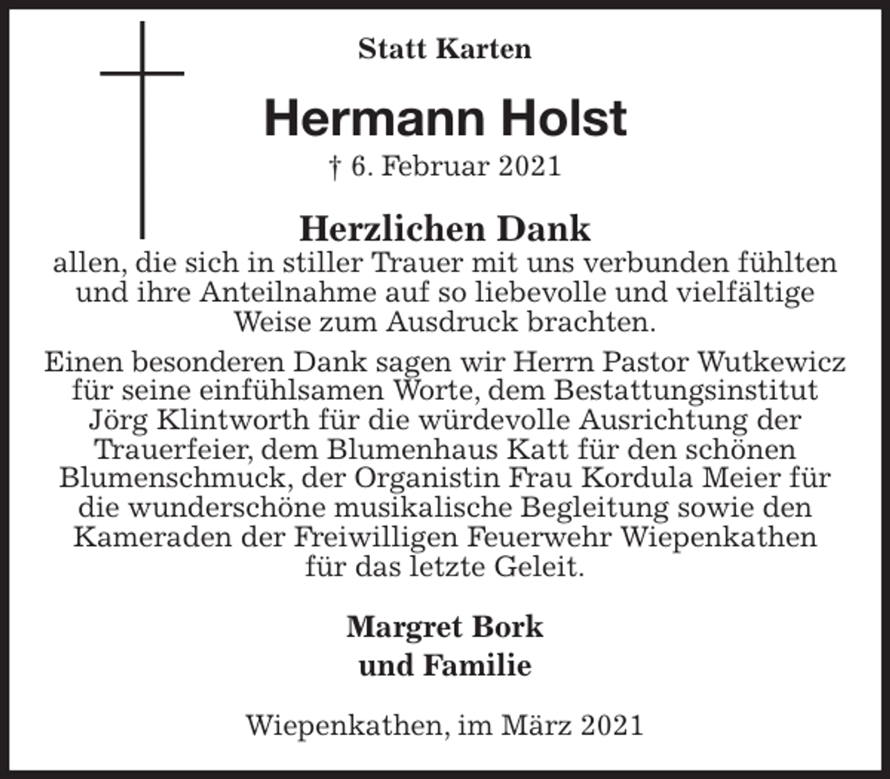 <p>Statt Karten<br />Hermann Holst<br />† 6. Februar 2021<br />Herzlichen Dank<br />allen, die sich in stiller Trauer mit uns verbunden fühlten und ihre Anteilnahme auf so liebevolle und vielfältige<br />Weise zum Ausdruck brachten.<br />Einen besonderen Dank sagen wir Herrn Pastor Wutkewicz<br />für seine einfühlsamen Worte, dem Bestattungsinstitut Jörg Klintworth für die würdevolle Ausrichtung der<br />Trauerfeier, dem Blumenhaus Katt für den schönen<br />Blumenschmuck, der Organistin Frau Kordula Meier für die wunderschöne musikalische Begleitung sowie den<br />Kameraden der Freiwilligen Feuerwehr Wiepenkathen<br />für das letzte Geleit.<br />Margret Bork<br />und Familie<br />Wiepenkathen, im März 2021</p>