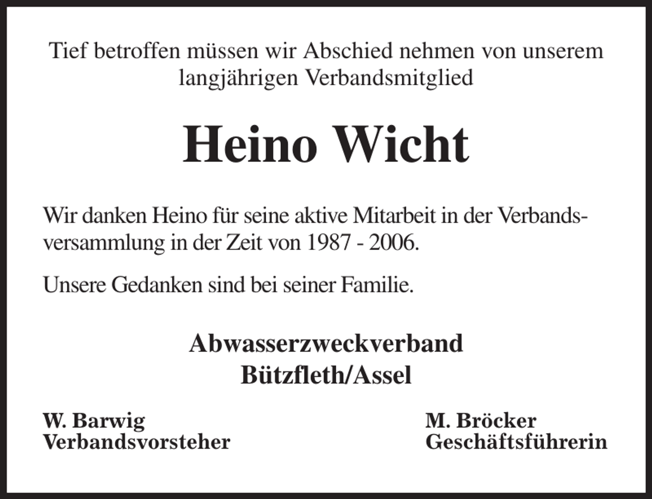 <p>Tief betroffen müssen wir Abschied nehmen von unserem langjährigen Verbandsmitglied<br />Heino Wicht<br />Wir danken Heino für seine aktive Mitarbeit in der Verbandsversammlung in der Zeit von 1987 - 2006.</p><p>Unsere Gedanken sind bei seiner Familie.<br />Abwasserzweckverband<br />Bützfleth/Assel</p><p>W. Barwig<br />Verbandsvorsteher<br />M. Bröcker<br />Geschäftsführerin</p>
