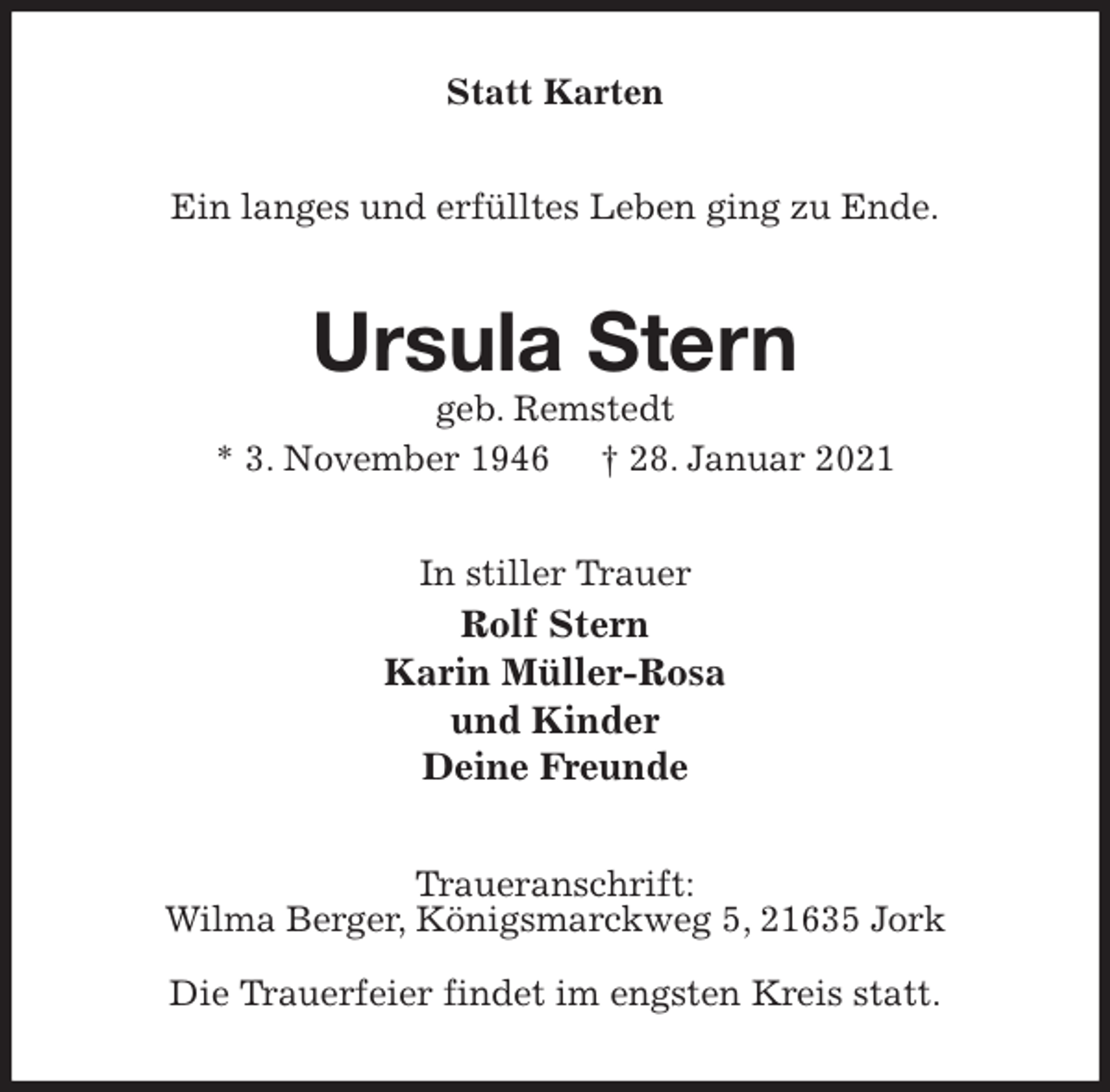 <p>Statt Karten<br />Ein langes und erfülltes Leben ging zu Ende.<br />Ursula Stern<br />geb. Remstedt<br />* 3. November 1946 † 28. Januar 2021<br />In stiller Trauer<br />Rolf Stern<br />Karin Müller-Rosa<br />und Kinder<br />Deine Freunde<br />Traueranschrift:<br />Wilma Berger, Königsmarckweg 5, 21635 Jork</p>
<p>Die Trauerfeier findet im engsten Kreis statt.</p>