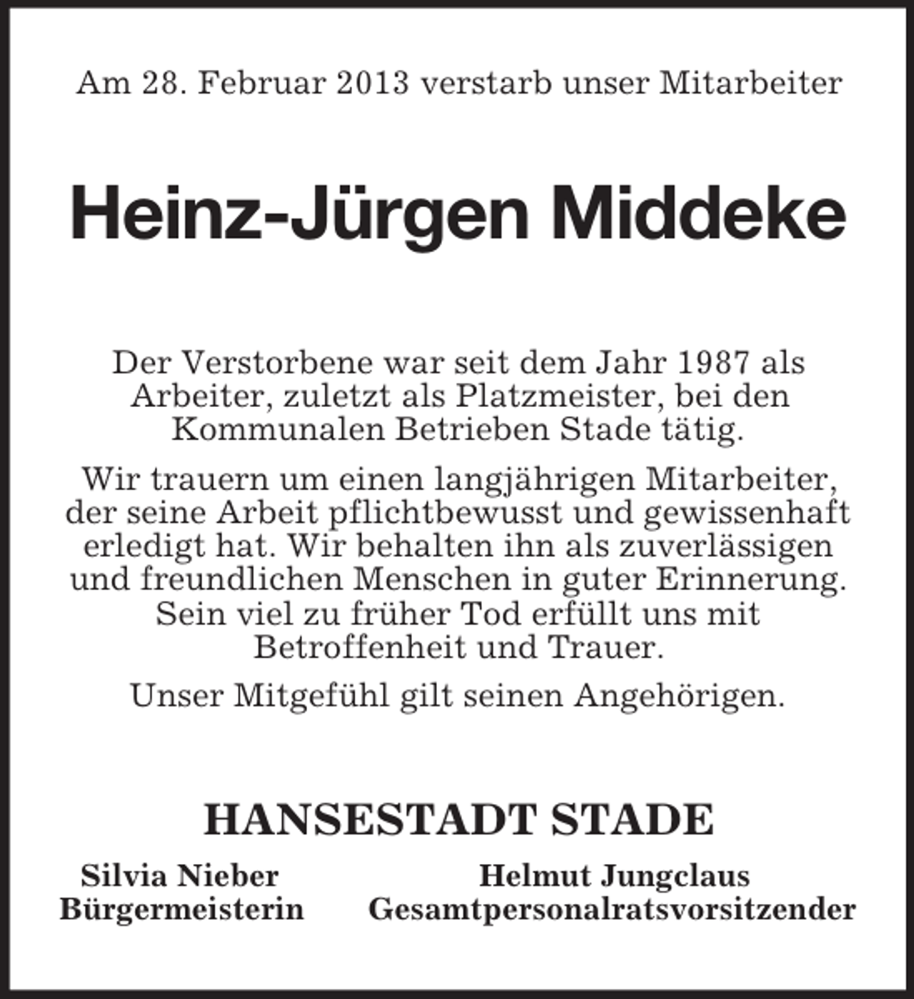 <p>Am 28. Februar 2013 verstarb unser Mitarbeiter<br />Heinz-Jürgen Middeke<br />Der Verstorbene war seit dem Jahr 1987 als<br />Arbeiter, zuletzt als Platzmeister, bei den<br />Kommunalen Betrieben Stade tätig.<br />Wir trauern um einen langjährigen Mitarbeiter, der seine Arbeit pflichtbewusst und gewissenhaft erledigt hat. Wir behalten ihn als zuverlässigen und freundlichen Menschen in guter Erinnerung. Sein viel zu früher Tod erfüllt uns mit<br />Betroffenheit und Trauer.<br />Unser Mitgefühl gilt seinen Angehörigen.<br />HANSESTADT STADE<br />Silvia Nieber Helmut Jungclaus<br />Bürgermeisterin Gesamtpersonalratsvorsitzender</p>