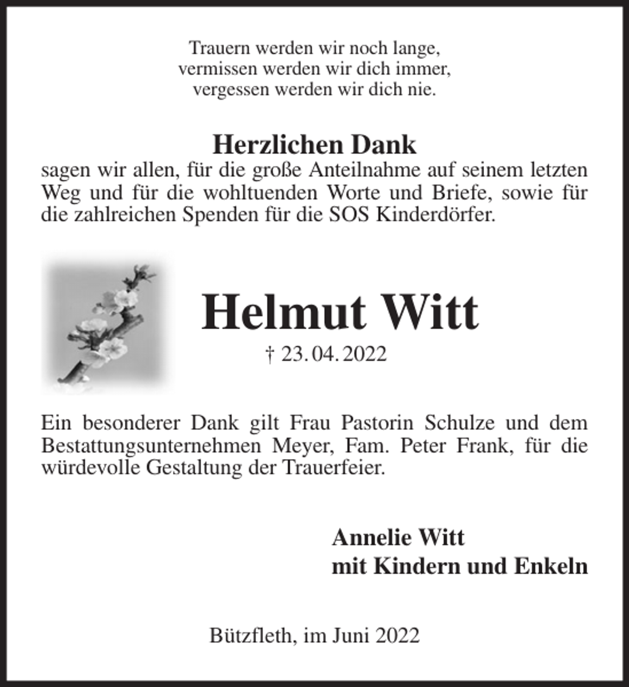 <p>Trauern werden wir noch lange,<br />vermissen werden wir dich immer,<br />vergessen werden wir dich nie.<br />Herzlichen Dank<br />sagen wir allen, für die große Anteilnahme auf seinem letzten<br />Weg und für die wohltuenden Worte und Briefe, sowie für die zahlreichen Spenden für die SOS Kinderdörfer.</p>
<p>Helmut Witt<br />† 23. 04. 2022<br />Ein besonderer Dank gilt Frau Pastorin Schulze und dem<br />Bestattungsunternehmen Meyer, Fam. Peter Frank, für die würdevolle Gestaltung der Trauerfeier.<br />Annelie Witt<br />mit Kindern und Enkeln<br />Bützfleth, im Juni 2022</p>