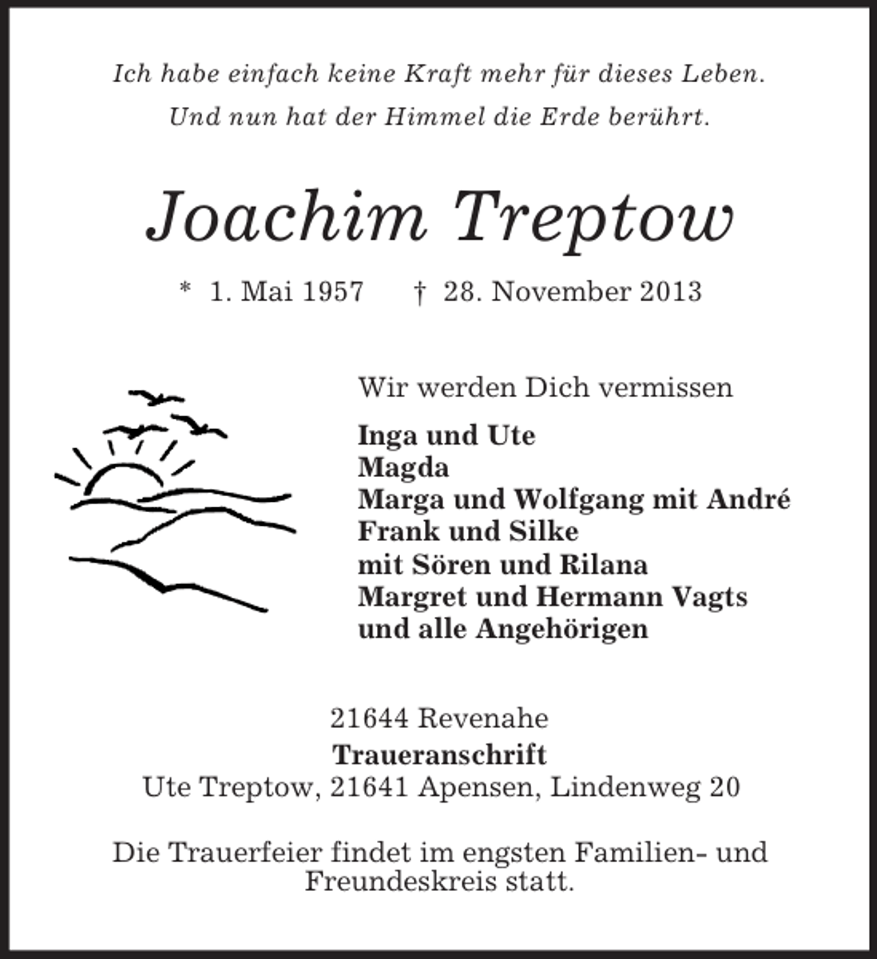 <p>Ich habe einfach keine Kraft mehr für dieses Leben.<br />Und nun hat der Himmel die Erde berührt.</p>
<p>Joachim Treptow<br />* 1. Mai 1957</p>
<p>† 28. November 2013</p>
<p>Wir werden Dich vermissen<br />Inga und Ute<br />Magda<br />Marga und Wolfgang mit André<br />Frank und Silke<br />mit Sören und Rilana<br />Margret und Hermann Vagts<br />und alle Angehörigen<br />21644 Revenahe<br />Traueranschrift<br />Ute Treptow, 21641 Apensen, Lindenweg 20<br />Die Trauerfeier findet im engsten Familien- und<br />Freundeskreis statt.</p>