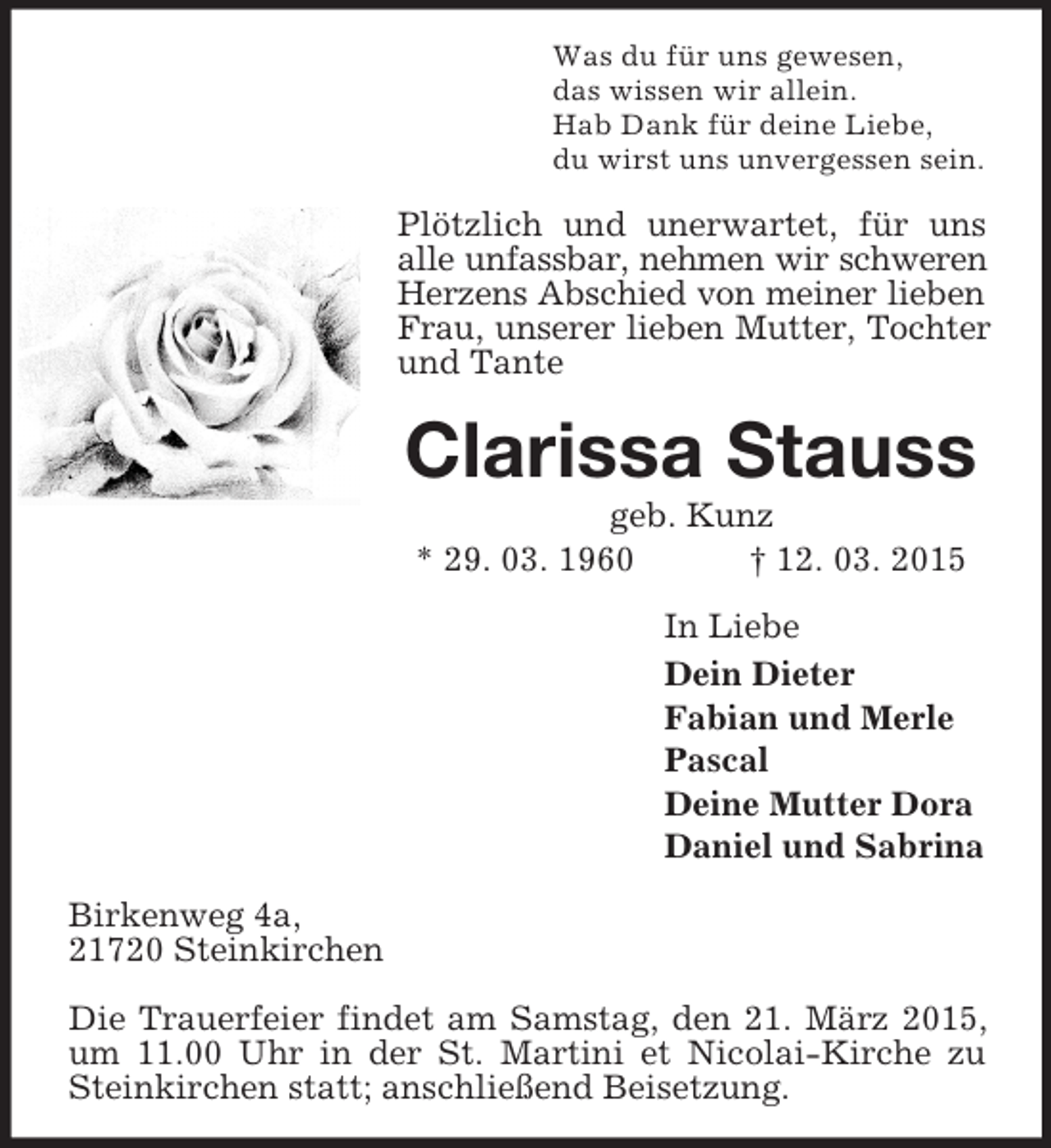 <p>Was du für uns gewesen,<br />das wissen wir allein.<br />Hab Dank für deine Liebe,<br />du wirst uns unvergessen sein.<br />Plötzlich und unerwartet, für uns alle unfassbar, nehmen wir schweren<br />Herzens Abschied von meiner lieben<br />Frau, unserer lieben Mutter, Tochter<br />und Tante<br />Clarissa Stauss<br />geb. Kunz<br />* 29. 03. 1960 † 12. 03. 2015<br />In Liebe<br />Dein Dieter<br />Fabian und Merle<br />Pascal<br />Deine Mutter Dora<br />Daniel und Sabrina<br />Birkenweg 4a,<br />21720 Steinkirchen</p><p>Die Trauerfeier findet am Samstag, den 21. März 2015, um 11.00 Uhr in der St. Martini et Nicolai-Kirche zu Steinkirchen statt; anschließend Beisetzung.</p>