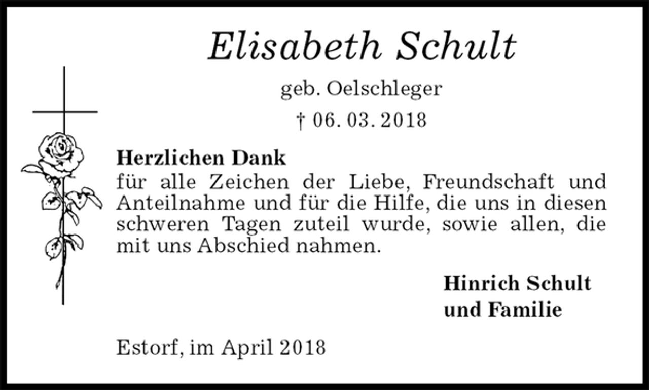 <p>Elisabeth Schult<br />geb. Oelschleger<br />† 06. 03. 2018<br />Herzlichen Dank<br />für alle Zeichen der Liebe, Freundschaft und Anteilnahme und für die Hilfe, die uns in diesen schweren Tagen zuteil wurde, sowie allen, die mit uns Abschied nahmen.<br />Hinrich Schult<br />und Familie<br />Estorf, im April 2018</p>